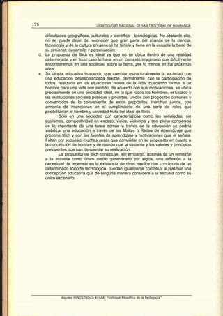 196                                UNIVERSIDAD NACIONAL DE SAN CRISTÓBAL DE HUAMANGA


     dificultades geográficas, culturales y científico - tecnológicas. No obstante ello,
     no se puede dejar de reconocer que gran parte del avance de la ciencia,
     tecnología y de la cultura en general ha tenido y tiene en la escuela la base de
     su cimiento, desarrollo y perpetuación.
  d. La propuesta de lllich es ideal ya que no se ubica dentro de una realidad
     determinada y en todo caso lo hace en un contexto imaginario que difícilmente
     encontraremos en una sociedad sobre la tierra, por lo menos en los próximos
     años.
  e. Su utopía educativa buscando que cambiar estructuralmente la sociedad con
     una educación desescolarizada flexible, permanente, con la participación de
     todos, realizada en las situaciones reales de la vida, buscando formar a un
     hombre para una vida con sentido, de acuerdo con sus motivaciones, se ubica
     precisamente en una sociedad ideal, en la que todos los hombres, el Estado y
     las instituciones sociales públicas y privadas, unidos con propósitos comunes y
     convencidos de lo conveniente de estos propósitos, marchan juntos, con
     armonía de intenciones en el cumplimiento de una serie de roles que
     posibilitarían el hombre y sociedad fruto del ideal de lllich.
              Sólo en una sociedad con características como las señaladas, sin
     egoísmos, competitividad en exceso, vicios, violencia y con plena conciencia
     de lo importante de una tarea común a través de la educación se podría
     viabilizar una educación a través de las Mallas o Redes de Aprendizaje que
     propone lllich y con las fuentes de aprendizaje y motivaciones que él señala.
     Faltan por supuesto muchas cosas que completar en su propuesta en cuanto a
     la concepción de hombre y de mundo que la sustente y los valores y principios
     prevalentes que han de orientar su realización.
              La propuesta de lllich constituye, sin embargo, además de un remezón
     a la escuela como único medio garantizado por siglos, una reflexión a la
     necesidad de repensar en la existencia de otros medios que con ayuda de un
     determinado soporte tecnológico, puedan igualmente contribuir a plasmar una
     concepción educativa que de ninguna manera considere a la escuela como su
     único escenario.




              Aquiles HINOSTROZA AYALA: “Enfoque Filosófico de la Pedagogía”
 