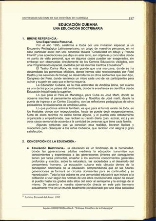 UNIVERSIDAD NACIONAL DE SAN CRISTÓBAL DE HUAMANGA                                     197

                                   EDUCACIÓN CUBANA
                              UNA EDUCACIÓN DOCTRINARIA


1. BREVE REFERENCIA.-
            Una Experiencia Personal.
            Por el año 1995, asistimos a Cuba por una invitación especial, a un
   Encuentro Pedagógico Latinoamericano, un grupo de maestros peruanos, en mi
   caso particular asistí con una ponencia titulada “Creatividad en dibujo y Pintura
   Infantil” y las apreciaciones que dejo en este texto, son objetivas y concretas desde
   mi punto de vista personal, que en algunos casos puedan ser exageradas, sin
   embargo son observadas directamente de los Centros Educativos visitados, con
   una Programación especial, invitados por los mismos Centros Educativos 51 .
            El Teatro Carlos Marx, es más grande que una manzana, donde se ha
   desarrollado las ponencias oficiales, donde hemos sido recepcionados por Fidel
   Castro y las sesiones de trabajo se desarrollaron en otros ambientes que eran tipo,
   Congreso del Perú, donde teníamos un micro cada uno de los participantes para
   opinar y sugerir en caso que el tema requería.
            La Educación Cubana, es la más admirable de América latina, por cuanto
   es uno de los pocos países del continente, donde la enseñanza es científica desde
   Educación Inicial hasta la superior.
            Lo que para el Perú es Mariátegui, para Cuba es José Martí, donde se
   observa inscritos el pensamiento educativo y filosófico de José martí, desde la
   puerta de ingreso a un Centro Educativo, con las reflexiones pedagógicas de otros
   pensadores revolucionarios de América Latina.
            Lo que pudimos admirar también, es que para el turista existe de todo, en
   los Hostales donde son recepcionados, hasta se puede decir exageradamente,
   fuera de estos recintos no existe tienda alguna, y el pueblo está debidamente
   organizada y empadronada, que reciben su ración diaria (pan, azúcar, etc.) y en
   otros casos semanal de acuerdo a la cantidad de personas que tiene cada familia.
            Algunas personas que ya conocían esta realidad, llevaron lápices y
   cuadernos para obsequiar a los niños Cubanos, que recibían con alegría y gran
   satisfacción.


2. CONCEPCIÓN DE LA EDUCACIÓN.-

       a. Educación Doctrinaria.- La educación es un fenómeno de la humanidad,
          donde las generaciones adultas mediante la educación transmiten sus
          conocimientos y experiencias a las generaciones jóvenes por consiguiente
          tienen por tarea primordial, enseñar a los alumnos conocimientos generales
          profundos y exactos, sobre la naturaleza, las sociedades y el desarrollo del
          pensamiento humano. La educación cubana esta ubicada dentro de la
          concepción doctrinaria de la educación, comprendiendo que en las futuras
          generaciones se formará en círculos dominantes para su continuidad y su
          reproducción. Toda la isla cubana es una comunidad educativa que induce a la
          población a vivir según las normas de una ética revolucionaria capaz de elevar
          al pueblo hasta los grados más altos del amor al semejante y la entrega de si
          mismo. De acuerdo a nuestra observación directa en este país hermano
          actualmente vive en un mundo totalmente condicionado por una ética socialista

51
     Archivo Personal del Autor. 1995



                     Aquiles HINOSTROZA AYALA: “Enfoque Filosófico de la Pedagogía”
 