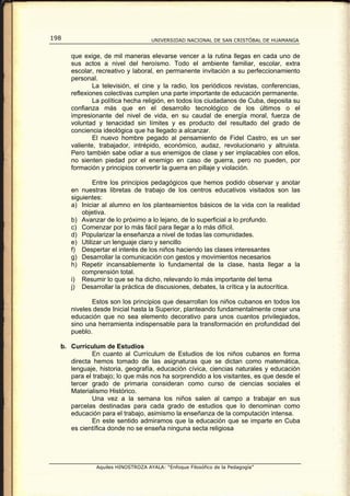 198                                UNIVERSIDAD NACIONAL DE SAN CRISTÓBAL DE HUAMANGA


      que exige, de mil maneras elevarse vencer a la rutina llegas en cada uno de
      sus actos a nivel del heroísmo. Todo el ambiente familiar, escolar, extra
      escolar, recreativo y laboral, en permanente invitación a su perfeccionamiento
      personal.
              La televisión, el cine y la radio, los periódicos revistas, conferencias,
      reflexiones colectivas cumplen una parte importante de educación permanente.
              La política hecha religión, en todos los ciudadanos de Cuba, deposita su
      confianza más que en el desarrollo tecnológico de los últimos o el
      impresionante del nivel de vida, en su caudal de energía moral, fuerza de
      voluntad y tenacidad sin límites y es producto del resultado del grado de
      conciencia ideológica que ha llegado a alcanzar.
              El nuevo hombre pegado al pensamiento de Fidel Castro, es un ser
      valiente, trabajador, intrépido, económico, audaz, revolucionario y altruista.
      Pero también sabe odiar a sus enemigos de clase y ser implacables con ellos,
      no sienten piedad por el enemigo en caso de guerra, pero no pueden, por
      formación y principios convertir la guerra en pillaje y violación.

              Entre los principios pedagógicos que hemos podido observar y anotar
      en nuestras libretas de trabajo de los centros educativos visitados son las
      siguientes:
      a) Iniciar al alumno en los planteamientos básicos de la vida con la realidad
          objetiva.
      b) Avanzar de lo próximo a lo lejano, de lo superficial a lo profundo.
      c) Comenzar por lo más fácil para llegar a lo más difícil.
      d) Popularizar la enseñanza a nivel de todas las comunidades.
      e) Utilizar un lenguaje claro y sencillo
      f) Despertar el interés de los niños haciendo las clases interesantes
      g) Desarrollar la comunicación con gestos y movimientos necesarios
      h) Repetir incansablemente lo fundamental de la clase, hasta llegar a la
          comprensión total.
      i) Resumir lo que se ha dicho, relevando lo más importante del tema
      j) Desarrollar la práctica de discusiones, debates, la crítica y la autocrítica.

             Estos son los principios que desarrollan los niños cubanos en todos los
      niveles desde Inicial hasta la Superior, planteando fundamentalmente crear una
      educación que no sea elemento decorativo para unos cuantos privilegiados,
      sino una herramienta indispensable para la transformación en profundidad del
      pueblo.

  b. Currículum de Estudios
            En cuanto al Currículum de Estudios de los niños cubanos en forma
     directa hemos tomado de las asignaturas que se dictan como matemática,
     lenguaje, historia, geografía, educación cívica, ciencias naturales y educación
     para el trabajo; lo que más nos ha sorprendido a los visitantes, es que desde el
     tercer grado de primaria consideran como curso de ciencias sociales el
     Materialismo Histórico.
            Una vez a la semana los niños salen al campo a trabajar en sus
     parcelas destinadas para cada grado de estudios que lo denominan como
     educación para el trabajo, asimismo la enseñanza de la computación intensa.
            En este sentido admiramos que la educación que se imparte en Cuba
     es científica donde no se enseña ninguna secta religiosa




              Aquiles HINOSTROZA AYALA: “Enfoque Filosófico de la Pedagogía”
 