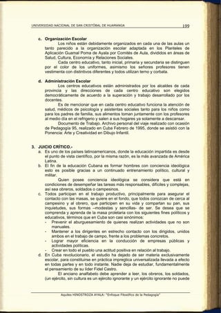 UNIVERSIDAD NACIONAL DE SAN CRISTÓBAL DE HUAMANGA                                   199


   c. Organización Escolar
             Los niños están debidamente organizados en cada una de las aulas un
      tanto parecido a la organización escolar adaptada en los Planteles de
      Aplicación Guamal Poma de Ayala por Comités de Aula, divididos en áreas de
      Salud, Cultura, Economía y Relaciones Sociales.
             Cada centro educativo, tanto inicial, primaria y secundaria se distinguen
      por el color de los uniformes, asimismo los señores profesores tienen
      vestimenta con distintivos diferentes y todos utilizan terno y corbata.

   d. Administración Escolar
             Los centros educativos están administrados por los alcaldes de cada
      provincia y las direcciones de cada centro educativo son elegidos
      democráticamente de acuerdo a la superación y trabajo desarrollado por los
      docentes.
             Es de mencionar que en cada centro educativo funciona la atención de
      salud, médicos de psicología y asistentas sociales tanto para los niños como
      para los padres de familia, sus alimentos toman juntamente con los profesores
      al medio día en el refrigerio y salen a sus hogares ya solamente a descansar.
             Documento de Trabajo. Archivo personal del viaje realizado con ocasión
      de Pedagogía 95, realizado en Cuba Febrero de 1995, donde se asistió con la
      Ponencia: Arte y Creatividad en Dibujo Infantil.


3. JUICIO CRÍTICO.-
   a. Es uno de los países latinoamericanos, donde la educación impartida es desde
      el punto de vista científico, por la misma razón, es la más avanzada de América
      Latina.
   b. El fin de la educación Cubana es formar hombres con conciencia ideológica
      esto es posible gracias a un continuado entrenamiento político, cultural y
      militar.
               Quien posee conciencia ideológica se considera que está en
      condiciones de desempeñar las tareas más responsables, difíciles y complejas,
      así sea obreros, soldados o campesinos.
   c. Todos participan en el trabajo productivo, principalmente para asegurar el
      contacto con las masas, se quiere en el fondo, que todos conozcan de cerca al
      campesino y al obrero, que participen en su vida y compartan su pan, sus
      inquietudes, sus formas –modestas y sencillas- de ser. Se desea que se
      comprenda y aprenda de la masa proletaria con los siguientes fines políticos y
      educativos, términos que en Cuba son casi sinónimos:
      - Prevenir el aburguesamiento de quienes realizan actividades que no son
          manuales.
      - Mantener a los dirigentes en estrecho contacto con los dirigidos, unidos
          ambos en el trabajo de campo, frente a los problemas concretos.
      - Lograr mayor eficiencia en la conducción de empresas públicas y
          actividades políticas.
      - Crear en todo el pueblo una actitud positiva en relación al trabajo.
   d. En Cuba revolucionario, el estudio ha dejado de ser materia exclusivamente
      escolar, para constituirse en práctica impregtica universalizada llevada a efecto
      en todas partes y en todo instante. Nadie deja de estudiar, fundamentalmente
      el pensamiento de su líder Fidel Castro.
               El anciano analfabeto debe aprender a leer, los obreros, los soldados,
      (un ejército, sin cultura es un ejército ignorante y un ejército ignorante no puede


                Aquiles HINOSTROZA AYALA: “Enfoque Filosófico de la Pedagogía”
 