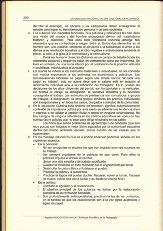 200                                UNIVERSIDAD NACIONAL DE SAN CRISTÓBAL DE HUAMANGA


     derrotar al enemigo), los obreros y los campesinos deben consagrarse al
     estudio para lograr su transformación personal y un país socialista.
  e. Los cubanos son marxistas leninistas. Sus estudios y reflexiones les han dado
     una visión del mundo y del hombre encuadrado dentro del materialismo
     histórico y dialéctico. Para ellos todo fenómeno concreto alberga dos
     elementos que se contradicen y niegan entre sí. Estos dos elementos en el
     hombre son: uno positivo, tendiente al altruismo a la solidaridad al amor a los
     demás a su revolución socialista y el otro negativo e individualista tendiente al
     placer, al ocio, a la gula, a la comodidad y al sensualismo.
             Cada ser humano dicen, los Cubanos es un campo de batalla donde los
     elementos positivos y negativos están en permanente lucha por imponerse. Se
     trata en síntesis, de una lucha interior por el predominio de la posición altruista
     y socialistas, individualista o burguesa
  f. En cuanto se refiere a los estímulos materiales e individuales, se les concede
     con mucha importancia a los estímulos no económicos y colectivos. Las
     renumeraciones laborales se pagan según una simple norma: “A cada uno
     según su trabajo”, esto no quiere decir que el salario esté en relación al
     rendimiento individual sino a la calificación del trabajador. En lo posible las
     decisiones de los altos dirigentes del partido son horizontales y no verticales.
     Se premia el coraje, la abnegación, la iniciativa creadora y la devoción
     consagrada al trabajo. Los estímulos de preferencia son concebidos a grupos
     de trabajos, a designación de otros grupos similares los premios individuales
     son excepcionales y, en todos los casos, otorgados a solicitud de la comunidad
  g. En la educación Cubana todo sistema de represión significa automáticamente
     confesión de impotencia política por esta razón se advierte una tendencia clara
     y expresa a no utilizar la presión física ni moral en ninguna circunstancia. No
     hay castigos de ninguna naturaleza en los centros educativos así como no hay
     comisarías ni policías que no sean para dirigir el tránsito en las calles.
             Los niños que tienen problemas de aprendizaje o de conducta (que son
     muy pocos) son tratados o mejor dicho ayudados por la comunidad educativa
     dentro del mismo ambiente escolar, previo estudio de las causas que lo
     ocasionaron
  h. En los mensaje educativos que se a podido observar podemos señalar en los
     siguientes aspectos:
     • En lo personal:
         - No ser arrogantes ni siquiera los que han logrado enormes sucesos en
             su trabajo.
         - Ser siempre orgullosos de la pobreza en que viven. Para ellos la
             pobreza impulsa el anhelo al cambio.
         - Llevar una vida sencilla y de trabajo sacrificado.
         - Guardar la modestia en todo momento sin el engreimiento personal.
         - Desarrollar la cultura física y fortalecer el pueblo.
         - Practicar la crítica y la autocrítica.
         - Practicar la lógica del pueblo (luchar, fracasar, volver a luchar, fracasar
             de nuevo, volver otra vez a luchar y así hasta la victoria final).
     • En lo político:
         - Combatir el egoísmo y el revisionismo.
         - El objetivo principal de los cubanos es luchar por la instauración
             completa de la revolución socialista.
         - Son profundamente antiimperialistas, practican la ley de los contrarios,
             en el sentido de que los reaccionarios son a la vez tigres auténticos y
             tigres de papel.



              Aquiles HINOSTROZA AYALA: “Enfoque Filosófico de la Pedagogía”
 