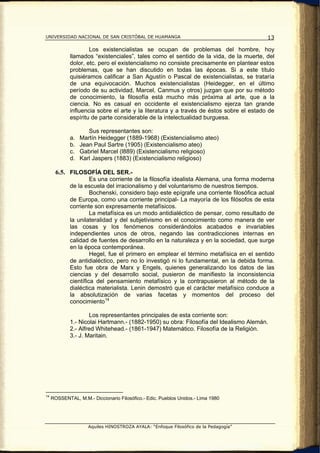 UNIVERSIDAD NACIONAL DE SAN CRISTÓBAL DE HUAMANGA                                         13

                     Los existencialistas se ocupan de problemas del hombre, hoy
             llamados “existenciales”, tales como el sentido de la vida, de la muerte, del
             dolor, etc. pero el existencialismo no consiste precisamente en plantear estos
             problemas, que se han discutido en todas las épocas. Si a este título
             quisiéramos calificar a San Agustín o Pascal de existencialistas, se trataría
             de una equivocación. Muchos existencialistas (Heidegger, en el último
             período de su actividad, Marcel, Canmus y otros) juzgan que por su método
             de conocimiento, la filosofía está mucho más próxima al arte, que a la
             ciencia. No es casual en occidente el existencialismo ejerza tan grande
             influencia sobre el arte y la literatura y a través de éstos sobre el estado de
             espíritu de parte considerable de la intelectualidad burguesa.

                     Sus representantes son:
             a.   Martín Heidegger (1889-1968) (Existencialismo ateo)
             b.   Jean Paul Sartre (1905) (Existencialismo ateo)
             c.   Gabriel Marcel (l889) (Existencialismo religioso)
             d.   Karl Jaspers (1883) (Existencialismo religioso)

       6.5. FILOSOFÍA DEL SER.-
                      Es una corriente de la filosofía idealista Alemana, una forma moderna
             de la escuela del irracionalismo y del voluntarismo de nuestros tiempos.
                      Bochenski, considero bajo este epígrafe una corriente filosófica actual
             de Europa, como una corriente principal- La mayoría de los filósofos de esta
             corriente son expresamente metafísicos.
                      La metafísica es un modo antidialéctico de pensar, como resultado de
             la unilateralidad y del subjetivismo en el conocimiento como manera de ver
             las cosas y los fenómenos considerándolos acabados e invariables
             independientes unos de otros, negando las contradicciones internas en
             calidad de fuentes de desarrollo en la naturaleza y en la sociedad, que surge
             en la época contemporánea.
                      Hegel, fue el primero en emplear el término metafísica en el sentido
             de antidialéctico, pero no lo investigó ni lo fundamental, en la debida forma.
             Esto fue obra de Marx y Engels, quienes generalizando los datos de las
             ciencias y del desarrollo social, pusieron de manifiesto la inconsistencia
             científica del pensamiento metafísico y la contrapusieron al método de la
             dialéctica materialista. Lenin demostró que el carácter metafísico conduce a
             la absolutización de varias facetas y momentos del proceso del
             conocimiento 14

                     Los representantes principales de esta corriente son:
             1.- Nicolai Hartmann.- (1882-1950) su obra: Filosofía del Idealismo Alemán.
             2.- Alfred Whitehead.- (1861-1947) Matemático. Filosofía de la Religión.
             3.- J. Maritain.




14
     ROSSENTAL, M.M.- Diccionario Filosófico.- Edic. Pueblos Unidos.- Lima 1980




                     Aquiles HINOSTROZA AYALA: “Enfoque Filosófico de la Pedagogía”
 