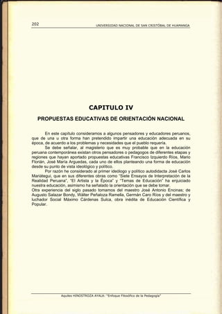 202                                 UNIVERSIDAD NACIONAL DE SAN CRISTÓBAL DE HUAMANGA




                                CAPITULO IV
   PROPUESTAS EDUCATIVAS DE ORIENTACIÓN NACIONAL

        En este capítulo consideramos a algunos pensadores y educadores peruanos,
que de una u otra forma han pretendido impartir una educación adecuada en su
época, de acuerdo a los problemas y necesidades que el pueblo requería.
        Se debe señalar, al magisterio que es muy probable que en la educación
peruana contemporánea existan otros pensadores o pedagogos de diferentes etapas y
regiones que hayan aportado propuestas educativas Francisco Izquierdo Ríos, Mario
Florián, José María Arguedas, cada uno de ellos planteando una forma de educación
desde su punto de vista ideológico y político.
        Por razón he considerado al primer ideólogo y político autodidacta José Carlos
Mariátegui, que en sus diferentes obras como “Siete Ensayos de Interpretación de la
Realidad Peruana”, “El Artista y la Época” y “Temas de Educación” ha enjuiciado
nuestra educación, asimismo ha señalado la orientación que se debe tomar.
Otra experiencia del siglo pasado tomamos del maestro José Antonio Encinas; de
Augusto Salazar Bondy, Wálter Peñaloza Ramella, Germán Caro Ríos y del maestro y
luchador Social Máximo Cárdenas Sulca, obra inédita de Educación Científica y
Popular.




               Aquiles HINOSTROZA AYALA: “Enfoque Filosófico de la Pedagogía”
 