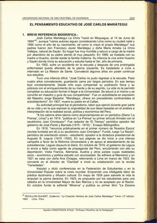UNIVERSIDAD NACIONAL DE SAN CRISTÓBAL DE HUAMANGA                                          203

      EL PENSAMIENTO EDUCATIVO DE JOSÉ CARLOS MARIÁTEGUI


1. BREVE REFERENCIA BIOGRÁFICA.-
           José Carlos Mariátegui La Chira "nació en Moquegua, el 14 de Junio de
   1894" 52 , aunque "varios autores siguen considerando Lima como su ciudad natal y
   1895 como el año de su nacimiento, tal como lo creyó el propio Mariátegui" sus
   padres fueron don Francisco Javier Mariátegui y doña Maria Amalia La Chira
   Vallejos, natural de Sayán. Su hogar fue muy humilde y estuvo a cargo de la madre
   por abandono de su padre siendo él muy pequeño. En 1889, se traslada con su
   madre a Huacho, donde reside la familia materna. Su infancia la vive entre Huacho
   y Sayán donde inicia su educación y estudia hasta el 3er. año de primaria.
           En 1902, sufre un accidente en la escuela y después de una prolongada
   enfermedad queda afectado de la pierna izquierda. Es trasladado a Lima e
   internado en La Maison de Sante. Convaleció algunos años sin poder continuar
   sus estudios.
           Tuvo una infancia difícil. "José Carlos no pudo regresar a la escuela. Pasó
   cuatro años convaleciente, guardando cama por largos períodos. En ese tiempo
   leyó constantemente. Desde niño supo compensar su postración física y su
   pobreza con el enriquecimiento de su mente y de su espíritu. La vida no le permitió
   completar su educación formal ni llegar a la Universidad. Se educó a sí mismo y se
   convirtió en maestro y guía de sus compatriotas". Fue un autodidacta en expresión
   del Maestro Jorge Basadre: "Mariátegui, ofrece sin precedentes continentales el
   autodidactismo". En 1907, muere su padre en el Callao.
           Su actividad principal fue el periodismo, labor que ejerció durante gran parte
   de su vida y en la que expresó la originalidad de sus ideas basadas en el análisis e
   interpretación de la realidad social, política y económica del Perú.
           "A los catorce años labora como alcanzarrejones en un periódico (Diario 'La
   Prensa', Lima)" y en 1914, "publica en 'La Prensa' su primer artículo firmado con el
   seudónimo Juan Croniqueur". Fue redactor de 'El Tiempo” periódico opositor del
   gobierno de José Pardo y Barreda (1915 - 1919).”. Ensayo Bibliográfico.
           En 1918, "renuncia públicamente en el primer número de 'Nuestra Época'
   (revista fundada por él) a su seudónimo Juan Croniqeur". Fundó, luego 'La Razón',
   periódico de orientación obrero - estudiantil, opositor a la dictadura presidencial de
   Augusto B. Leguía (1919 -1930). En sus páginas se dio inicio a una intensa
   campaña a favor de la Reforma Universitaria y de apoyo al abaratamiento de las
   subsistencias. Leguia clausuró el diario. En octubre de 1919, el gobierno de Leguía
   lo envía a Italia como agente de propaganda del Perú, encubriendo con ello su
   deportación. Visita Francia, Alemania, Austria y otros países cuyas realidades
   socio - económico y política estudió con acuciosidad. Se adhiere al Marxismo y en
   1921 se casa con doña Ana Chiappe, retornando a Lima en marzo de 1923. Se
   convierte en el director de “Claridad' e inició su colaboración con la revista
   “Variedades”.
           Impulsó y dictó conferencias en la Federación de Estudiantes y en la
   Universidad Popular sobre la crisis mundial. Emprendió una infatigable labor de
   prédica doctrinaria y difusión cultural. En mayo de 1924 para salvarle la vida le
   amputan la pierna derecha. En 1925, es propuesto por los estudiantes para una
   cátedra en la Universidad Mayor de San Marcos y no es aceptado por el Rector.
   En octubre funda la editorial “Minerva” y publica su primer libro "La Escena


52
  ROVILLON DUHART, Guillermo. “La Creación Heróica de José Carlos Mariátegui” Tomo I 2º edición.
1993   Lima - Perú



                 Aquiles HINOSTROZA AYALA: “Enfoque Filosófico de la Pedagogía”
 