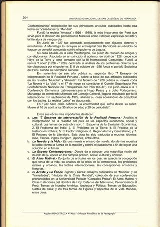 204                                UNIVERSIDAD NACIONAL DE SAN CRISTÓBAL DE HUAMANGA


  Contemporánea” recopilación de sus principales artículos publicados hasta esa
  fecha en “Variedades” y “Mundial”
           Fundó la revista “Amauta” (1926 - 1930), la más importante del Perú que
  sirvió para la difusión del pensamiento Marxista como vehículo expresivo del arte y
  la literatura de vanguardia
           En Junio de 1927 fue apresado conjuntamente con algunos obreros y
  estudiantes. A Mariátegui lo recluyen en el hospital San Bartolomé acusándolo de
  fraguar un complot comunista contra el gobierno de Leguía.
           Su casa situada en la calle Washington, fue punto de reunión de amigos y
  correligionarios. Asociado en un principio al aprismo, en abril de 1928 rompe con
  Haya de la Torre y toma contacto con la III Internacional Comunista. Fundó la
  revista “Labor” (1928 - 1929), dedicada al análisis de los problemas obreros que
  fue clausurada por el gobierno. El 8 de octubre de 1928 funda el partido Socialista
  del Perú, siendo su Secretario General.
           En noviembre de ese año publica su segundo libro “7 Ensayos de
  Interpretación de la Realidad Peruana”, sobre la base de sus artículos publicados
  en las revistas “Mundial” y “Amauta”. En febrero de 1929 publica su novela corta
  “La Novela y La Vida” y el 17 de mayo se constituye el Comité Organizador Pro
  Confederación Nacional de Trabajadores del Perú (CGTP). En junio envía a la 1
  Conferencia Comunista Latinoamericana a Hugo Pesce y a Julio Portocarrero.
  Mariátegui es nombrado Miembro del Consejo General, órgano impulsado por la III
  Internacional. En septiembre de 1929, allanan su casa acusándolo de complotar
  con los Judíos. La revista “Labor” es clausurada.
           En 1930 hace crisis definitiva, la enfermedad que sufrió desde su niñez.
  Muere el 16 de abril, a los 35 años de edad y 20 de periodista".

          Entre sus obras más importantes destacan:
  a. Los “7 Ensayos de interpretación de la Realidad Peruana.- Análisis e
     interpretación de la realidad del país en los aspectos económico, social y
     cultural. Los temas de esta obra son: 1. Esquema de la Evolución Económica;
     2. El Problema del Indio; 3. El Problema de la Tierra; 4. El Proceso de la
     Instrucción Pública; 5. El Factor Religioso; 6. Regionalismo y Centralismo; y 7.
     El Proceso de la Literatura. Esta obra ha sido traducida a muchos idiomas:
     ruso, francés, inglés, húngaro, japonés, entre otros.
  b. La Novela y la Vida.- Es una novela o ensayo de novela, donde nos muestra
     la lucha contra la fuerza de la traición y contra el pasadismo a fin de lograr una
     solución en el futuro.
  c. La Escena Contemporánea.- Donde da a conocer una magnífica visión del
     mundo de su época en los campos político, social, cultural y artístico.
  d. El Alma Matinal.- Conjunto de artículos en los que, se aprecia la concepción
     que tenía de la vida, su análisis de la crisis de la democracia, los problemas
     rurales y urbanos, las luchas internacionales, las concepciones artísticas y
     literarias.
  e. El Artista y La Época, Signos y Obras; ensayos publicados en “Mundial” y en
     “Variedades”; “Historia de la Crisis Mundial”, colección de sus conferencias
     pronunciadas en la Universidad Popular "Gonzales Prada"; El Alma Matinal y
     Otras Estaciones del Hombre de Hoy; Defensa del Marxismo; Peruanicemos al
     Perú; Temas de Nuestra América; Ideología y Política; Temas de Educación;
     Cartas de Italia; y los tres tomos de Figuras y Aspectos de la Vida Mundial,
     entre otros.




              Aquiles HINOSTROZA AYALA: “Enfoque Filosófico de la Pedagogía”
 