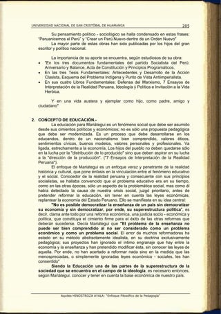 UNIVERSIDAD NACIONAL DE SAN CRISTÓBAL DE HUAMANGA                                   205

           Su pensamiento político - sociológico se halla condensado en estas frases:
   “Peruanicemos el Perú” y “Crear un Perú Nuevo dentro de un Orden Nuevo"
           La mayor parte de estas obras han sido publicadas por los hijos del gran
   escritor y político nacional.

           La importancia de su aporte se encuentra, según estudiosos de su obra:
   •   "En los tres documentos fundamentales del partido Socialista del Perú:
       Aniversario y Balance, Acta de Constitución y Principios Programáticos.
   •   En las tres Tesis Fundamentales: Antecedentes y Desarrollo de la Acción
       Clasista, Esquema del Problema Indígena y Punto de Vista Antiimperialista.
   •   En sus cuatro Libros Fundamentales: Defensa del Marxismo, 7 Ensayos de
       Interpretación de la Realidad Peruana, Ideología y Política e Invitación a la Vida
       Heróica.

         Y en una vida austera y ejemplar como hijo, como padre, amigo y
   ciudadano"


2. CONCEPTO DE EDUCACIÓN.-
           La educación para Mariátegui es un fenómeno social que debe ser asumido
   desde sus cimientos políticos y económicos; no es sólo una propuesta pedagógica
   que debe ser modernizada. Es un proceso que debe desarrollarse en los
   educandos, dentro de un nacionalismo bien comprendido, valores éticos,
   sentimientos cívicos, buenos modelos, valores personales y profesionales. Va
   ligada, estrechamente a la economía. Los hijos del pueblo no deben quedarse sólo
   en la lucha por la "distribución de lo producido" sino que deben aspirar en su lucha
   a la "dirección de la producción". ("7 Ensayos de Interpretación de la Realidad
   Peruana").
           El enfoque de Mariátegui es un enfoque veraz y penetrante de la realidad
   histórica y cultural, que pone énfasis en la vinculación entre el fenómeno educativo
   y el social. Conocedor de la realidad peruana y consecuente con sus principios
   socialistas, se hallaba convencido que el problema educativo era en su tiempo,
   como en las otras épocas, sólo un aspecto de la problemática social, mas como él
   había detectado la causa de nuestra crisis social, juzgó prioritario, antes de
   pretender reformar la educación, sin tener en cuenta las leyes económicas,
   replantear la economía del Estado Peruano. Ello se manifiesta en su idea central:
           "No es posible democratizar la enseñanza de un país sin democratizar
   su economía y sin democratizar, por ende, su superestructura política", es
   decir, clama ante todo por una reforma económica, una justicia socio - económica y
   política, que constituya el cimiento firme para el éxito de las otras reformas que
   deberán sucederse. Decía Mariátegui que "El problema de la enseñanza no
   puede ser bien comprendido al no ser considerado como un problema
   económico y como un problema social. El error de muchos reformadores ha
   estado en su método abstractamente idealista, en su doctrina exclusivamente
   pedagógica; sus proyectos han ignorado el íntimo engranaje que hay entre la
   economía y la enseñanza y han pretendido modificar ésta, sin conocer las leyes de
   aquella. Por ende, no han acertado a reformar nada sino en la medida que las
   menospreciadas, o simplemente ignoradas leyes económico - sociales, les han
   consentido"
           Siendo la Educación una de las partes de la superestructura de la
   sociedad que se encuentra en el campo de la ideología, es necesario entonces,
   según Mariátegui, conocer y tener en cuenta la base económica de nuestro país.



                Aquiles HINOSTROZA AYALA: “Enfoque Filosófico de la Pedagogía”
 