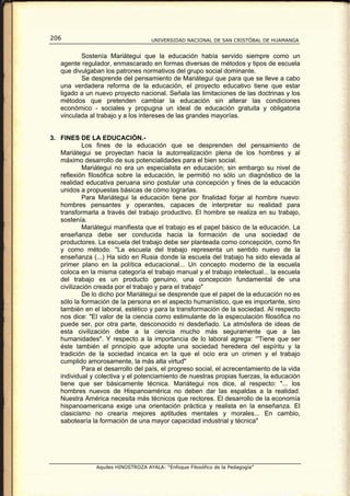 206                                  UNIVERSIDAD NACIONAL DE SAN CRISTÓBAL DE HUAMANGA


          Sostenía Mariátegui que la educación había servido siempre como un
   agente regulador, enmascarado en formas diversas de métodos y tipos de escuela
   que divulgaban los patrones normativos del grupo social dominante.
          Se desprende del pensamiento de Mariátegui que para que se lleve a cabo
   una verdadera reforma de la educación, el proyecto educativo tiene que estar
   ligado a un nuevo proyecto nacional. Señala las limitaciones de las doctrinas y los
   métodos que pretenden cambiar la educación sin alterar las condiciones
   económico - sociales y propugna un ideal de educación gratuita y obligatoria
   vinculada al trabajo y a los intereses de las grandes mayorías.


3. FINES DE LA EDUCACIÓN.-
            Los fines de la educación que se desprenden del pensamiento de
   Mariátegui se proyectan hacia la autorrealización plena de los hombres y al
   máximo desarrollo de sus potencialidades para el bien social.
            Mariátegui no era un especialista en educación; sin embargo su nivel de
   reflexión filosófica sobre la educación, le permitió no sólo un diagnóstico de la
   realidad educativa peruana sino postular una concepción y fines de la educación
   unidos a propuestas básicas de cómo lograrlas.
            Para Mariátegui la educación tiene por finalidad forjar al hombre nuevo:
   hombres pensantes y operantes, capaces de interpretar su realidad para
   transformarla a través del trabajo productivo. El hombre se realiza en su trabajo,
   sostenía.
            Mariátegui manifiesta que el trabajo es el papel básico de la educación. La
   enseñanza debe ser conducida hacia la formación de una sociedad de
   productores. La escuela del trabajo debe ser planteada como concepción, como fin
   y como método. "La escuela del trabajo representa un sentido nuevo de la
   enseñanza (...) Ha sido en Rusia donde la escuela del trabajo ha sido elevada al
   primer plano en la política educacional... Un concepto moderno de la escuela
   coloca en la misma categoría el trabajo manual y el trabajo intelectual... la escuela
   del trabajo es un producto genuino, una concepción fundamental de una
   civilización creada por el trabajo y para el trabajo"
            De lo dicho por Mariátegui se desprende que el papel de la educación no es
   sólo la formación de la persona en el aspecto humanístico, que es importante, sino
   también en el laboral, estético y para la transformación de la sociedad. Al respecto
   nos dice: "El valor de la ciencia como estimulante de la especulación filosófica no
   puede ser, por otra parte, desconocido ni desdeñado. La atmósfera de ideas de
   esta civilización debe a la ciencia mucho más seguramente que a las
   humanidades". Y respecto a la importancia de lo laboral agrega: “'Tiene que ser
   éste también el principio que adopte una sociedad heredera del espíritu y la
   tradición de la sociedad incaica en la que el ocio era un crimen y el trabajo
   cumplido amorosamente, la más alta virtud"
            Para el desarrollo del país, el progreso social, el acrecentamiento de la vida
   individual y colectiva y el potenciamiento de nuestras propias fuerzas, la educación
   tiene que ser básicamente técnica. Mariátegui nos dice, al respecto: "... los
   hombres nuevos de Hispanoamérica no deben dar las espaldas a la realidad.
   Nuestra América necesita más técnicos que rectores. El desarrollo de la economía
   hispanoamericana exige una orientación práctica y realista en la enseñanza. El
   clasicismo no crearía mejores aptitudes mentales y morales... En cambio,
   sabotearía la formación de una mayor capacidad industrial y técnica"




                Aquiles HINOSTROZA AYALA: “Enfoque Filosófico de la Pedagogía”
 