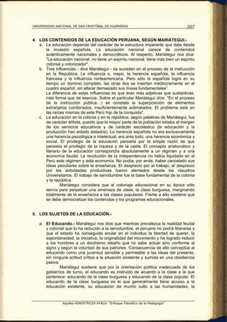 UNIVERSIDAD NACIONAL DE SAN CRISTÓBAL DE HUAMANGA                                  207


4. LOS CONTENIDOS DE LA EDUCACIÓN PERUANA, SEGÚN MARIÁTEGUI.-
   a. La educación depende del carácter de la estructura imperante que data desde
      la invasión española. La educación nacional carece de contenidos
      auténticamente nacionales y democráticos. Al respecto, Mariátegui nos dice:
      "La educación nacional. no tiene un espíritu nacional: tiene más bien un espíritu
      colonial y colonizador".
   b. Tres influencias - dice Mariátegui - se suceden en el proceso de la instrucción
      en la República: La influencia o, mejor, la herencia española, la influencia
      francesa y la influencia norteamericana. Pero sólo la española logra en su
      tiempo un dominio completo, las otras dos se insertan mediocremente en el
      cuadro español, sin alterar demasiado sus líneas fundamentales”
      La diferencia de estas influencias es que eran más adjetivas que sustantivas,
      más forma que de esencia. Sobre el particular Mariátegui dice: "En el proceso
      de la instrucción pública…) se constata la superposición de elementos
      extranjeros combinados, insuficientemente aclimatados. El problema está en
      las raíces mismas de este Perú hijo de la conquista".
   c. La educación en la colonia y en la república, según palabras de Mariátegui, fue
      de carácter elitista, puesto que la mayor parte de la población estaba al margen
      de los servicios educativos y de carácter escolástico (la educación y la
      producción han estado aislados). La herencia española no era exclusivamente
      una herencia psicológica e intelectual, era ante todo, una herencia económica y
      social. El privilegio de la educación persistía por la simple razón de que
      persistía el privilegio de la riqueza y de la casta. El concepto aristocrático y
      literario de la educación correspondía absolutamente a un régimen y a una
      economía feudal. La revolución de la independencia no había liquidado en el
      Perú este régimen y esta economía. No podía, por ende, haber cancelado sus
      ideas peculiares sobre la enseñanza. El desprecio por el trabajo, el desprecio
      por las actividades productivas fueron alentados desde los claustros
      Universitarios. El trabajo de servidumbre fue la base fundamental de la colonia
      y la república.
               Mariátegui considera que el coloniaje educacional en su época sólo
      servía para perpetuar una amenaza de clase, la clase burguesa, marginando
      totalmente de la enseñanza a las clases populares. Frente a ello sostiene que
      se debe democratizar los contenidos y los programas educacionales.


5. LOS SUJETOS DE LA EDUCACIÓN.-

   a. El Educando.- Mariátegui nos dice que mientras prevalezca la realidad feudal
      y colonial que lo ha reducido a la servidumbre, el peruano no podrá liberarse y
      que el estado ha conseguido anular en el individuo la libertad de querer, la
      espontaneidad, la iniciativa, la originalidad del movimiento y ha logrado reducir
      a los hombres a un docilísimo rebaño que no sabe actuar sino conforme al
      signo y según la voluntad de sus patrones. Consecuencia de ello conceptúa al
      educando como una juventud sensible y permeable a las ideas del presente,
      sin ninguna actitud crítica a la situación existente y sumida en una obediencia
      pasiva.
              Mariátegui sostiene que por la orientación política inadecuada de los
      gobiernos de turno, el educando es instruido de acuerdo a la clase a la que
      pertenece: educando de la clase burguesa y educando de la clase popular. El
      educando de la clase burguesa es el que generalmente tiene acceso a la
      educación existente, su educación da mucho culto a las humanidades, la


                Aquiles HINOSTROZA AYALA: “Enfoque Filosófico de la Pedagogía”
 