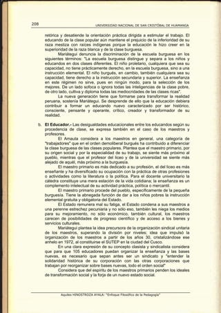 208                                UNIVERSIDAD NACIONAL DE SAN CRISTÓBAL DE HUAMANGA


      retórica y desatiende la orientación práctica dirigida a estimular el trabajo. El
      educando de la clase popular aún mantiene el prejuicio de la inferioridad de su
      raza mestiza con raíces indígenas porque la educación le hizo creer en la
      superioridad de la raza blanca y de la clase burguesa.
              Mariátegui denuncia la discriminación de la escuela burguesa en los
      siguientes términos: "La escuela burguesa distingue y separa a los niños y
      educandos en dos clases diferentes. El niño proletario, cualquiera que sea su
      capacidad, no tiene prácticamente derecho, en la escuela burguesa, sino a una
      instrucción elemental. El niño burgués, en cambio, también cualquiera sea su
      capacidad, tiene derecho a la instrucción secundaria y superior. La enseñanza
      en este régimen no sirve, pues en ningún modo, para la selección de los
      mejores. De un lado sofoca o ignora todas las inteligencias de la clase pobre,
      de otro lado, cultiva y diploma todas las mediocridades de las clases ricas".
              La nueva generación tiene que formarse para transformar la realidad
      peruana, sostenía Mariátegui. Se desprende de ello que la educación debiera
      contribuir a formar un educando nuevo caracterizado por ser histórico,
      consciente, pensante y operante, crítico, creador y transformador de su
      realidad.

  b. El Educador.- Las desigualdades educacionales entre los educandos según su
     procedencia de clase, se expresa también en el caso de los maestros y
     profesores.
             El Amauta considera a los maestros en general, una categoría de
     "trabajadores" que en el orden demoliberal burgués ha contribuido a diferenciar
     la clase burguesa de las clases populares. Plantea que el maestro primario, por
     su origen social y por la especialidad de su trabajo, se siente más próximo al
     pueblo, mientras que el profesor del liceo y de la universidad se siente más
     alejado de aquél, más próximo a la burguesía.
             El maestro primario es más dedicado a su profesión, el del liceo es más
     enseñante y ha diversificado su ocupación con la práctica de otras profesiones
     o actividades como la literatura o la política. Para el docente universitario la
     cátedra constituye una mera estación de la vida cotidiana; la enseñanza es un
     complemento intelectual de su actividad práctica, política o mercantil.
             El maestro primario procede del pueblo, específicamente de la pequeña
     burguesía. Tiene la abnegada función de dar a los niños pobres la instrucción
     elemental gratuita y obligatoria del Estado.
             El Estado remunera mal su fatiga, el Estado condena a sus maestros a
     una perenne estrechez pecuniaria y no sólo eso, también les niega los medios
     para su mejoramiento, no sólo económico, también cultural, los maestros
     carecen de posibilidades de progreso científico y de acceso a los bienes y
     servicios culturales.
             Mariátegui plantea la idea precursora de la organización sindical unitaria
     de los maestros, superando la división por niveles; idea que impulsó la
     organización de los maestros a partir de los años 30, cristalizándose ese
     anhelo en 1972, al constituirse el SUTEP en la ciudad del Cusco.
             En una clara expresión de su concepto clasista y sindicalista considera
     que para que 105 educadores puedan organizar la enseñanza y las bases
     nuevas, es necesario que sepan antes ser un sindicato y "entender la
     solidaridad histórica de su corporación con las otras corporaciones que
     trabajan por reorganizar sobre bases nuevas, todo el orden social"
             Considera que del espíritu de los maestros primarios penden los ideales
     de transformación social y la forja de un nuevo estado social.



              Aquiles HINOSTROZA AYALA: “Enfoque Filosófico de la Pedagogía”
 