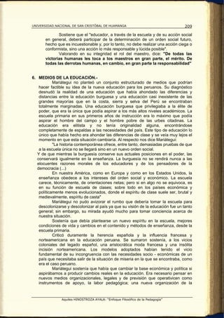 UNIVERSIDAD NACIONAL DE SAN CRISTÓBAL DE HUAMANGA                                  209

              Sostiene que el "educador, a través de la escuela y de su acción social
       en general, deberá participar de la determinación de un orden social futuro,
       hecho que es incuestionable y, por lo tanto, no debe realizar una acción ciega o
       conformista, sino una acción lo más responsable y lúcida posible".
              Valorando en su integridad el rol del maestro, dice: "De todas las
       victorias humanas les toca a los maestros en gran parte, el mérito. De
       todas las derrotas humanas, en cambio, en gran parte la responsabilidad"


6. MEDIOS DE LA EDUCACIÓN.-
            Mariátegui no planteó un conjunto estructurado de medios que podrían
    hacer factible su idea de la nueva educación para los peruanos. Su diagnóstico
    desnudó la realidad de una educación que había ahondado las diferencias y
    distancias entre la educación burguesa y una educación casi inexistente de las
    grandes mayorías que en la costa, sierra y selva del Perú se encontraban
    totalmente marginadas. Una educación burguesa que privilegiaba a la élite de
    poder, que era la única que podía aspirar a los más altos niveles académicos. La
    escuela primaria en sus primeros años de instrucción era lo máximo que podía
    aspirar el hombre del campo y el hombre pobre de las urbes citadinas. La
    educación era elitista y no tenía originalidad alguna, encontrándose
    completamente de espaldas a las necesidades del país. Este tipo de educación lo
    único que había hecho era ahondar las diferencias de clase y se veía muy lejos el
    momento en que esta situación cambiaría. Al respecto nos dice Mariátegui:
            "La historia contemporánea ofrece, entre tanto, demasiadas pruebas de que
    a la escuela única no se llegará sino en un nuevo orden social.
   Y de que mientras la burguesía conserve sus actuales posiciones en el poder, las
   conservará igualmente en la enseñanza. La burguesía no se rendirá nunca a las
   elocuentes razones morales de los educadores y de los pensadores de la
   democracia (...)
            En nuestra América, como en Europa y como en los Estados Unidos, la
    enseñanza obedece a los intereses del orden social y económico. La escuela
    carece, técnicamente, de orientaciones netas; pero si en algo no se equivoca, es
    en su función de escuela de clases; sobre todo en los países económica y
    políticamente menos evolucionados, donde el espíritu de clase suele ser, brutal y
    medievalmente, espíritu de casta"
            Mariátegui no pudo avizorar el rumbo que debería tomar la escuela para
    descolonizarse y descolonizar al país ya que su visión de la educación fue un tanto
    general; sin embargo, su mirada ayudó mucho para tomar conciencia acerca de
    nuestra situación.
            Sostenía que debía plantearse un nuevo espíritu en la escuela, mejores
    condiciones de vida y cambios en el contenido y métodos de enseñanza, desde la
    escuela primaria.
            Criticó duramente la herencia española y la influencia francesa y
    norteamericana en la educación peruana. Se sumaron sostenía, a los vicios
    coloniales del legado español, una aristocrática moda francesa y una insólita
    incisión norteamericana. Los modelos adoptados habían tenido el vicio
    fundamental de su incongruencia con las necesidades socio - económicas de un
    país que necesitaba salir de la situación de miseria en la que se encontraba, como
    era el caso peruano.
            Mariátegui sostenía que había que cambiar la base económica y política si
    aspirábamos a producir cambios reales en la educación. Era necesario pensar en
    nuevos medios organizacionales, legales y de previsión que operativicen como
    instrumentos de apoyo, la labor pedagógica; una nueva organización de la


                Aquiles HINOSTROZA AYALA: “Enfoque Filosófico de la Pedagogía”
 