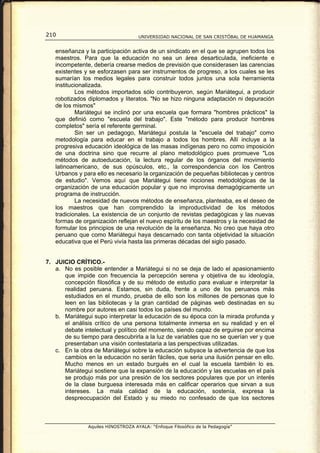 210                                 UNIVERSIDAD NACIONAL DE SAN CRISTÓBAL DE HUAMANGA


   enseñanza y la participación activa de un sindicato en el que se agrupen todos los
   maestros. Para que la educación no sea un área desarticulada, ineficiente e
   incompetente, debería crearse medios de previsión que considerasen las carencias
   existentes y se esforzasen para ser instrumentos de progreso, a los cuales se les
   sumarían los medios legales para construir todos juntos una sola herramienta
   institucionalizada.
           Los métodos importados sólo contribuyeron, según Mariátegui, a producir
   robotizados diplomados y literatos. "No se hizo ninguna adaptación ni depuración
   de los mismos"
           Mariátegui se inclinó por una escuela que formara "hombres prácticos" la
   que definió como "escuela del trabajo". Este "método para producir hombres
   completos" sería el referente germinal.
           Sin ser un pedagogo, Mariátegui postula la "escuela del trabajo" como
   metodología para educar en el trabajo a todos los hombres. Allí incluye a la
   progresiva educación ideológica de las masas indígenas pero no como imposición
   de una doctrina sino que recurre al plano metodológico pues promueve "Los
   métodos de autoeducación, la lectura regular de los órganos del movimiento
   latinoamericano, de sus opúsculos, etc., la correspondencia con los Centros
   Urbanos y para ello es necesario la organización de pequeñas bibliotecas y centros
   de estudio". Vemos aquí que Mariátegui tiene nociones metodológicas de la
   organización de una educación popular y que no improvisa demagógicamente un
   programa de instrucción.
           La necesidad de nuevos métodos de enseñanza, planteaba, es el deseo de
   los maestros que han comprendido la improductividad de los métodos
   tradicionales. La existencia de un conjunto de revistas pedagógicas y las nuevas
   formas de organización reflejan el nuevo espíritu de los maestros y la necesidad de
   formular los principios de una revolución de la enseñanza. No creo que haya otro
   peruano que como Mariátegui haya descarnado con tanta objetividad la situación
   educativa que el Perú vivía hasta las primeras décadas del siglo pasado.


7. JUICIO CRÍTICO.-
   a. No es posible entender a Mariátegui si no se deja de lado el apasionamiento
      que impide con frecuencia la percepción serena y objetiva de su ideología,
      concepción filosófica y de su método de estudio para evaluar e interpretar la
      realidad peruana. Estamos, sin duda, frente a uno de los peruanos más
      estudiados en el mundo, prueba de ello son los millones de personas que lo
      leen en las bibliotecas y la gran cantidad de páginas web destinadas en su
      nombre por autores en casi todos los países del mundo.
   b. Mariátegui supo interpretar la educación de su época con la mirada profunda y
      el análisis crítico de una persona totalmente inmersa en su realidad y en el
      debate intelectual y político del momento, siendo capaz de erguirse por encima
      de su tiempo para descubrirla a la luz de variables que no se querían ver y que
      presentaban una visión contestataria a las perspectivas utilizadas.
   c. En la obra de Mariátegui sobre la educación subyace la advertencia de que los
      cambios en la educación no serán fáciles, que seria una ilusión pensar en ello.
      Mucho menos en un estado burgués en el cual la escuela también lo es.
      Mariátegui sostiene que la expansión de la educación y las escuelas en el país
      se produjo más por una presión de los sectores populares que por un interés
      de la clase burguesa interesada más en calificar operarios que sirvan a sus
      intereses. La mala calidad de la educación, sostenía, expresa la
      despreocupación del Estado y su miedo no confesado de que los sectores



               Aquiles HINOSTROZA AYALA: “Enfoque Filosófico de la Pedagogía”
 