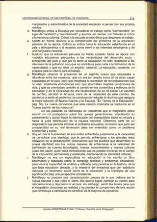 UNIVERSIDAD NACIONAL DE SAN CRISTÓBAL DE HUAMANGA                                      211

        marginados y subordinados de la sociedad empiecen a pensar por sus propios
        medios.
   d.   Mariátegui criticó a Deustua por considerar el trabajo como "servidumbre" en
        lugar de "exaltarlo" y "ennoblecerlo" y asumió, en cambio, con Villarán la crítica
        a la herencia colonial. Criticó a la escuela aristocrática que despreció el trabajo.
   e.   Aporta en forma decisiva a la comprensión del problema de la educación
        peruana de su época. Enfoca su crítica hacia la educación establecida en el
        país y latinoamérica y la muestra como servil a los intereses extranjeros y de
        una burguesía nacional.
   f.   Sostuvo que la educación peruana no había contado hasta su época con
        modelos educativos adecuados a las necesidades del desarrollo socio -
        económico del país y que por lo tanto la educación no sólo respondía a los
        intereses de la población sino que no contribuía para nada a la formación de la
        nacionalidad y que no tenía un espíritu nacional. La educación, sostenía, no
        prepara para la vida ni para el trabajo.
   g.   Mariátegui observó la presencia de un espíritu nuevo que empezaba a
        difundirse entre los maestros, que no era tan amplio como el de otras capas
        explotadas en el país, pero que mostraba la expresión de reivindicaciones que
        no eran solamente económicas sino que abordaban mejores condiciones de
        vida, y que se orientaban también al cambio en los contenidos y métodos de la
        educación y en la necesidad de una revaloración de su rol social. La voluntad
        de cambio, escribió el Amauta, nace de la necesidad de este cambio. Se
        comienza a sentir el problema; se concluye por adoptar la doctrina que asegura
        la mejor solución (El Nuevo Espíritu y la Escuela. "En Temas de la Educación".
        pág. 66). La nueva conciencia que este cambio implicaba se traduciría en el
        "nuevo espíritu de los maestros".
                De las palabras de Mariátegui se desprende que el magisterio debía
        asumir un rol protagónico sobre las nuevas generaciones, impulsando su
        pensamiento y acción hacia la disminución del desequilibrio social en el país y
        hacia la justa distribución de la riqueza nacional. Debemos partir de un
        diagnóstico que permita afrontar el problema educativo, el mismo que para ser
        comprendido en su real dimensión debe ser entendido como un problema
        económico y social.
   h.   Hoy en día la humanidad se encuentra enfrentada justamente a la necesidad
        de consolidar una identidad que le permita enfrentarse a los grandes retos
        derivados de la globalización; observamos que los pueblos que desarrollan su
        propia identidad son los únicos capaces de enfrentarse a la velocidad de
        asimilación de nuevas tecnologías, nuevos conocimientos y nuevas culturas
        (caso del Japón, quien está demostrando que es posible moverse en el campo
        de la innovación permanente y acelerada, manteniendo su identidad cultural).
   i.   Mariátegui no era un especialista en educación ni ha escrito un libro
        sistemático y detallado sobre la compleja realidad y problemas educativos,
        pero tenía la capacidad de análisis y reflexión para penetrar en la historia, de la
        que toda educación procede, y la maestría del ensayista que con sabiduría
        desnuda un fenómeno social como es la educación y la impregna de una
        significación bajo una perspectiva consistente.
   j.   Mariátegui no propuso una caracterización precisa de lo que debiera ser la
        nueva escuela y sus roles ni cómo ella podría lograr cambiar su rumbo para
        descolonizarse y descolonizar al país; sin embargo, sentó las bases para que
        el magisterio conociese su realidad y se plantea el compromiso de una acción
        que contribuya a cambiarla en beneficio de la mayoría de peruanos.




                 Aquiles HINOSTROZA AYALA: “Enfoque Filosófico de la Pedagogía”
 