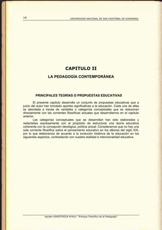 14                                  UNIVERSIDAD NACIONAL DE SAN CRISTÓBAL DE HUAMANGA




                                CAPITULO II
                  LA PEDAGOGÍA CONTEMPORÁNEA



         PRINCIPALES TEORÍAS O PROPUESTAS EDUCATIVAS

        El presente capitulo desarrolla un conjunto de propuestas educativas que a
juicio del autor han brindado aportes significativas a la educación. Cada una de ellas
es abordada a través de variables o categorías conceptúales que se relacionan
directamente con las corrientes filosóficas actuales que desarrollamos en el capítulo
anterior.
        Las categorías conceptuales que se desarrollan han sido elaboradas y
redactadas expresamente con el propósito de estructurar una teoría educativa
coherente con la concepción ideológica, política actual. Consideramos que no hay una
sola corriente filosófica sobre el pensamiento educativo en los albores del siglo XXI,
por lo que elaboramos de acuerdo a la evolución histórica de la educación en los
siguientes aspectos, contrastando con nuestra realidad e intencionalidad educativa.




               Aquiles HINOSTROZA AYALA: “Enfoque Filosófico de la Pedagogía”
 