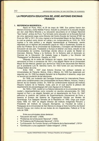 212                                 UNIVERSIDAD NACIONAL DE SAN CRISTÓBAL DE HUAMANGA


   LA PROPUESTA EDUCATIVA DE JOSÉ ANTONIO ENCINAS
                      FRANCO

1. REFERENCIA BIOGRÁFICA.-
           Nació en Puno, Perú, el 30 de mayo de 1886. Sus padres fueron don
   Mariano Encinas y doña Matilde Franco. Estudió su primaria en la escuela dirigida
   por don José María Miranda y su educación secundaria en el Colegio Nacional
   "San Carlos", ambos de Puno. Fue formado como educador en la Escuela Normal
   de Lima, ejerciendo luego como Director del Centro Escolar de Varones N0 881 de
   Puno de 1907 a 1911. En Lima, ingresó a la Universidad Mayor de San Marcos, en
   la cual se graduó como doctor en Letras y en Jurisprudencia en 1918. En 1919
   ingresa a la vida política y es elegido representante al Parlamento, siendo
   deportado por el régimen del presidente Leguia en 1923 a Guatemala. Durante su
   exilio fue Profesor de la Universidad de Guatemala y Consejero del Ministerio de
   Educación de ese país. Trasladado a Europa al obtener una beca, estudió en las
   Universidades de Londres, Cambridge (donde obtuvo el grado de Master en
   Ciencias), Bolonia, Padua y la Sorbona. En la Sorbona optó el doctorado en
   Ciencias de la Educación. Se traslada luego a España y fue Director del
   "Pedagogium" en Barcelona - España, en 1930.
           Después de la caída del Gobierno de Leguía, José Antonio Encinas se
   reincorporó al Perú a comienzos de 1931 y fue elegido Rector de la Universidad
   Mayor de San Marcos, gestión que, terminó en 1932 al ser clausurada San Marcos
   por el presidente Luis M. Sánchez Cerro. En 1933 fundó con sus hermanas el
   Colegio Dalton de Lima.
           Entre 1935 - 1937 José Antonio Encinas fue profesor visitante en
   Universidades de Panamá, Bolivia, Chile y México. En 1935 fue desterrado por
   segunda vez. En 1936 fue elegido Senador de la República in absentia, cargo que
   no asumió por anulación de las elecciones.
           En 1938, por invitación del Carnegie Endowment for International Peace,
   visitó como conferenciante a las Universidades de Nuevo México, Arizona, Texas y
   Denver de los Estados Unidos. En 1938 fue conferenciante especial del Instituto
   Hispano Cubano de la Habana, Cuba, país en el cual asumió la jefatura del
   departamento de psicopedagogía del Liceo Aguayo en la Habana.
           De 1939 a 1945, residió en La Habana laborando en la universidad de dicha
   ciudad y desempeñándose como consultor en asuntos educacionales. En 1945
   regresó al Perú y es elegido Senador por el departamento de Puno. En 1947
   patrocina la creación del instituto de Experimentación Educacional de Puno y
   asesora el Ensayo del Sistema de Organización Escolar por Niveles de
   Aprendizaje. Fue reelegido Senador de la República en 1950, cargo que ocupó
   hasta 1956. En 1957 es elegido Director del Instituto Indigenista Peruano y
   Presidente del Instituto de Lenguas Aborígenes. La Facultad de Letras y
   Pedagogía de la Universidad de San Marcos le otorga el titulo honorífico de Doctor
   Honoris Causa, con motivo de sus bodas de oro magisteriales. Falleció el 10 de
   Julio de 1958.

           Entre sus principales obras destacan:
   •   "Educación del Indio". (1908)
   •   "Problemas de la Educación Nacional". (1909)
   •   "El Problema del Profesorado Nacional". (1910)
   •   "La Educación: Su Función Social y el Problema de la Nacionalidad". (1913>
   •   "Contribución a una Legislación Tutelar Indígena". (1918)


               Aquiles HINOSTROZA AYALA: “Enfoque Filosófico de la Pedagogía”
 