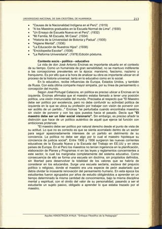 UNIVERSIDAD NACIONAL DE SAN CRISTÓBAL DE HUAMANGA                                  213

   •   "Causas de la Nacionalidad Indígena en el Perú". (1919)
   •   "A los Maestros graduados en la Escuela Normal de Lima". (1930)
   •   "Un Ensayo de Escuela Nueva en el Perú". (1932)
   •   "Mi Familia, Mi Escuela, Mi Casa". (1934)
   •   "Historia de la Universidad de Bolonia y Padua". (1935)
   •   "Higiene Mental". (1936)
   •   "La Educación de Nuestros Hijos". (1938)
   •   "Enciclopedia Escolar". (1938)
   •   "La Reforma Universitaria". (1978) Edición póstuma.

           Contexto socio - político - educativo
           La vida de don José Antonio Encinas es importante situarla en el contexto
   de su tiempo. Como un humanista de gran sensibilidad, no se mantuvo indiferente
   a las concepciones prevalentes en la época: marxismo, fascismo, nazismo y
   franquismo. Es por ello que a la hora de analizar su obra es importante ubicar en el
   proceso de la historia universal, tanto en lo educativo como en lo social.
           En lo educativo, recibe influencias de Europa, Estados Unidos, y también
   de Rusia. Con esta última comparte mayor simpatía, por su línea de pensamiento o
   concepción del mundo.
           Según José Portugal Catacora, en política es preciso ubicar a Encinas en la
   izquierda. Encinas afirmaba que el maestro estaba llamado a tener una posición
   política, una visión irrenunciable del mundo. Precisaba al respecto que "El Maestro
   debe ser político por excelencia, pero no debe confundir su actividad política de
   izquierda en la que se ubica su profesión por trabajar con visión de porvenir con
   ser acólito de un partido..." Encinas "se perturbaba cuando encontraba maestros
   sin visión de porvenir y con los ojos puestos hacia el pasado. Decía que "El
   maestro debe ser un líder social visionario". Sin embargo, es preciso añadir la
   distinción que hace de un político auténtico de aquél que ejerce tal función con
   ambiciones protervas:
           "El maestro debe ser político por natural derecho desde el punto de vista de
   su actitud. Lo que no es correcto es que se sienta acorralado dentro de un sector
   para seguir apasionadamente intereses de un partido en detrimento de su
   conciencia. La política no debe ser algo por lo cual el maestro hipoteque su
   conciencia de justicia social". Entre 1906 y 1956 surgieron las nuevas corrientes
   educativas de la Escuela Nueva y la Escuela del Trabajo en EE.UU y en otros
   países de Europa. En el Perú los maestros no tenían ingerencia en la planificación,
   elaboración de Planes y Programas ni en las leyes y reglamentos concernientes a
   este sector, lo cual los marginaba completamente del sistema educativo. Como
   consecuencia de ello se forma una escuela sin doctrina, sin propósitos definidos,
   sin libertad para desenvolver la totalidad de los valores que se habría de
   considerar en los educandos. Surge una escuela sectaria, esclava del prejuicio
   político o religioso, donde el maestro era una especie de peón asalariado que
   debía olvidar la incesante renovación del pensamiento humano. En esta época los
   estudiantes fueron agrupados por años de estudio obligándolos a aprender en un
   tiempo determinado la misma cantidad de conocimientos, bajo la misma disciplina
   mental y espiritual, con el olvido del valor de su personalidad, pasando a ser el
   estudiante un sujeto pasivo, obligado a aprender lo que estaba trazado por el
   maestro.




               Aquiles HINOSTROZA AYALA: “Enfoque Filosófico de la Pedagogía”
 
