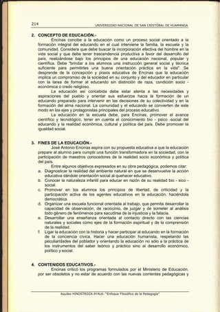 214                                  UNIVERSIDAD NACIONAL DE SAN CRISTÓBAL DE HUAMANGA


2. CONCEPTO DE EDUCACIÓN.-
            Encinas concibe a la educación como un proceso social orientado a la
   formación integral del educando en el cual interviene la familia, la escuela y la
   comunidad. Considera que debe buscar la incorporación efectiva del hombre en la
   vida social y que debe tener trascendencia productiva a favor del desarrollo del
   país, realizándose bajo los principios de una educación nacional, popular y
   científica. Debe "brindar a los alumnos una instrucción general social y técnica
   suficiente para permitirles una buena orientación práctica en la vida". Se
   desprende de la concepción y praxis educativa de Encinas que la educación
   implica un compromiso de la sociedad en su conjunto y del educador en particular
   con la tarea de formar al educando sin distinción de raza, condición socio -
   económica o credo religioso.
            La educación así concebida debe estar atenta a las necesidades y
   aspiraciones del pueblo y orientar sus esfuerzos hacia la formación de un
   educando preparado para intervenir en las decisiones de su colectividad y en la
   formación del alma nacional. La comunidad y el educando se convierten de este
   modo en los ejes y protagonistas principales del proceso educativo.
            La educación en la escuela debe, para Encinas, promover el avance
   científico y tecnológico, tener en cuenta el conocimiento bio - psico -social del
   educando y la realidad económica, cultural y política del país. Debe promover la
   igualdad social.


3. FINES DE LA EDUCACIÓN.-
           José Antonio Encinas aspira con su propuesta educativa a que la educación
   prepare al alumno para cumplir una función transformadora en la sociedad, con la
   participación de maestros conocedores de la realidad socio económica y política
   del país.
           Entre algunos objetivos expresados en su obra pedagógica, podemos citar:
   a. Diagnosticar la realidad del ambiente natural en que se desenvuelve la acción
       educativa dándole orientación social al quehacer educativo.
   b. Conocer la naturaleza infantil para educar en razón de su realidad bio - sico -
       social.
   c. Promover en los alumnos los principios de libertad, de criticidad y la
       participación activa de los agentes educativos en la educación, haciéndola
       democrática.
   d. Organizar una escuela funcional orientada al trabajo, que permita desarrollar la
       capacidad de observación, de raciocinio, de juzgar y de someter al análisis
       todo género de fenómenos para sacudirse de la injusticia y la falacia.
   e. Desarrollar una enseñanza orientada al contacto directo con las ciencias
       naturales y sociales como ejes de la formación espiritual y de la comprensión
       de la realidad.
   f. Ligar la educación con la historia y hacer participar al educando en la formación
       de la conciencia cívica. Hacer una educación humanista, respetando las
       peculiaridades del poblador y orientando la educación no sólo a la práctica de
       los instrumentos del saber teórico y práctico sino al desarrollo económico,
       político y social.


4. CONTENIDOS EDUCATIVOS.-
          Encinas criticó los programas formulados por el Ministerio de Educación,
   por ser obsoletos y no estar de acuerdo con las nuevas corrientes pedagógicas y



                Aquiles HINOSTROZA AYALA: “Enfoque Filosófico de la Pedagogía”
 