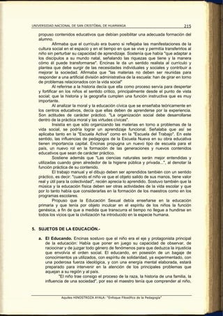 UNIVERSIDAD NACIONAL DE SAN CRISTÓBAL DE HUAMANGA                                    215

   propuso contenidos educativos que debían posibilitar una adecuada formación del
   alumno.
            Afirmaba que el currículo era bueno si reflejaba las manifestaciones de la
   cultura social en el espacio y en el tiempo en que se vive y permitía transferirlos al
   niño sin perturbar su capacidad de aprendizaje. Sostenía que había "que adaptar a
   los discípulos a su mundo natal, señalando las riquezas que tiene y la manera
   cómo él puede transformarse". Encinas le da un sentido realista al currículo y
   plantea que debe surgir de las necesidades individuales y sociales y contribuir a
   mejorar la sociedad. Afirmaba que "las materias no deben ser reunidas para
   responder a una artificial división administrativa de la escuela: han de girar en torno
   de problemas relacionados con la vida social"
            Al referirse a la historia decía que ella como proceso servía para despertar
   y fortificar en los niños el sentido crítico, principalmente desde el punto de vista
   social; que la historia y la geografía cumplen una función instructiva que es muy
   importante.
            Al analizar la moral y la educación cívica que se enseñaba teóricamente en
   los centros educativos, decía que ellas deben de aprenderse por la experiencia.
   Son actitudes de carácter práctico. "La organización social debe desarrollarse
   dentro de la práctica moral y las virtudes cívicas".
            Insistía en que sólo organizando las materias en torno a problemas de la
   vida social, se podría lograr un aprendizaje funcional. Señalaba que así se
   aplicaba tanto en la "Escuela Activa" como en la "Escuela del Trabajo". En este
   sentido, las influencias de pedagogos de la Escuela Nueva en su obra educativa
   tienen importancia capital. Encinas propugna un nuevo tipo de escuela para el
   país, un nuevo rol en la formación de las generaciones y nuevos contenidos
   educativos que sean de carácter práctico.
            Sostiene además que "Las ciencias naturales serán mejor entendidas y
   utilizadas cuando giren alrededor de la higiene pública y privada...", al denotar la
   función práctica de su contenido.
            El trabajo manual y el dibujo deben ser aprendidos también con un sentido
   práctico, es decir: "cuando el niño ve que el objeto salido de sus manos, tiene valor
   real y útil para la colectividad", recién aprecia lo aprendido. Sostuvo también que la
   música y la educación física deben ser otras actividades de la vida escolar y que
   por lo tanto había que considerarlas en la formación de los maestros como en los
   programas escolares.
            Propuso que la Educación Sexual debía enseñarse en la educación
   primaria y que tenía por objeto inculcar en el espíritu de los niños la función
   genésica, a fin de que a medida que transcurra el tiempo no llegue a hundirse en
   todos los vicios que la civilización ha introducido en la especie humana.


5. SUJETOS DE LA EDUCACIÓN.-

   a. El Educando. Encinas sostuvo que el niño era el eje y protagonista principal
      de la educación: Había que poner en juego su capacidad de observar, de
      raciocinar y de juzgar todo género de fenómenos para que deduzca la injusticia
      que envolvía el orden social. El educando, en posesión de un bagaje de
      conocimientos ya utilizados, con espíritu de solidaridad, ya experimentado, con
      una poderosa fuerza ideológica, y con una energía mental elaborada, estará
      preparado para intervenir en la atención de los principales problemas que
      aquejan a su región y al país.
              "El niño trae consigo el proceso de la raza, la historia de una familia, la
      influencia de una sociedad", por eso el maestro tenía que comprender al niño,


                Aquiles HINOSTROZA AYALA: “Enfoque Filosófico de la Pedagogía”
 