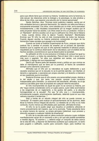 216                                 UNIVERSIDAD NACIONAL DE SAN CRISTÓBAL DE HUAMANGA


      para cuyo efecto tiene que conocer su historia, "problemas como la herencia, la
      vida sexual, las relaciones entre la biología y la psicología, la vida emotiva y
      ética de los niños, que esperan una solución por lo menos aproximada"
               Danilo Sánchez, dice: "Encinas como auténtico maestro, sentía por el
      niño verdadera ternura y genuina fascinación. Su relación con ellos era franca y
      mutuamente entusiasta. Los niños, como atraídos por un imán, se le acercaban
      inmediatamente, y ello resultaba sorprendente por la imagen austera que él
      solía proyectar hacia los adultos. Los niños veían en él a un protector, incluso a
      un "libertador", término excelso con el que lo calificaron los niños de la Habana
      - Cuba, cuando dichos niños le dijeron "nuestro libertador". Manifestaba
      Encinas que 'El niño ha sido el más incomprendido de todos los tiempos.
      Cuando alguien escriba su historia podremos comprender el origen de los
      tremendos males sociales que aquejan a la humanidad'".
               Cuando se fundó el Instituto Experimental de Puno, propuso que dicho
      instituto iba a cambiar el proceso de enseñar por el proceso de aprender.
      Sostenía que lo urgente era que el niño aprenda mediante el esfuerzo propio,
      respaldado por la continua observación de la naturaleza y por el análisis de los
      hechos sociales y económicos en que se desenvuelve la sociedad.
               Su adhesión al niño no era exclusiva ni limitada a él; porque fue igual su
      adhesión al joven y a todos los estudiantes. Para él decir niño o joven era lo
      más puro y sagrado; "en ellos sus rebeldías son santas, sus protestas
      justificadas, y dignas son sus impaciencias".
               Decía que "Buena parte del desastre moral y político en que vivimos se
      debe al menosprecio que se tiene por la juventud, al hecho de considerar
      siempre como elemento subversivo".
               Afirmaba que el niño por su naturaleza es sujeto deliberante y que
      causaba sorpresa que en la escuela no se le permita ejercitar, con libertad, el
      derecho a agruparse, a asociarse por propia voluntad y el derecho a intervenir
      en las cuestiones que le incumben.
               Sostenía Encinas que el niño poseía una personalidad propia, distinta a
      la del adulto y que, por tanto, era preciso conocer como condición
      indispensable para orientarlo. La autonomía del estudiante, afirmaba, es el eje
      sobre el cual debe girar todo el propósito de cualquier reforma educativa.
               El niño incomprendido es aquel de quien no se conoce su historia, por
      ello "sigue siendo considerado como un sujeto pasivo, quien debe acomodarse
      a las exigencias de un reglamento, a los gustos del padre, a la absurda
      homogeneidad en la escuela". Por eso "el niño vive (...) incomprendido,
      erróneamente juzgado, empíricamente clasificado, detenido quizá en sus más
      valiosos impulsos y tendencias...".
               Sólo a través de un estudio integral del niño se puede conocer su
      "conducta". El maestro para evaluar el aprovechamiento de los alumnos, debe
      llevar la historia clínica integral del alumno. La rebeldía de un niño no es mala
      conducta, mucho menos sus dificultades para aprender, afirmaba Encinas.
               Al niño no se le puede exigir que resuelva un problema utilizando el
      mismo procedimiento del maestro, que no le acomoda. "Cada estudiante tiene
      su propia manera de razonar, su propia gimnasia intelectual, cuyo proceso y
      dirección escapan a cualquier método de enseñanza"
               El niño de la escuela está en plena evolución psíquica cuyas múltiples
      manifestaciones varían de un momento a otro y sin que sea posible someterlas
      a medida alguna. "El examen (...), debería exigir un conjunto de datos acerca
      de la vida del niño, y disponer de elementos auxiliares que coadyuven, no tanto
      para juzgarlo o calificarlo, cuanto para conocerlo mejor, para rectificar los



               Aquiles HINOSTROZA AYALA: “Enfoque Filosófico de la Pedagogía”
 