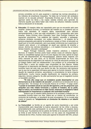 UNIVERSIDAD NACIONAL DE SAN CRISTÓBAL DE HUAMANGA                                217

       errores cometidos con él, para auspiciar o restringir las normas educativas o
       los métodos de enseñanza impuestos. Tal debe ser la función del verdadero
       examen en la escuela primaria". Expresaba Encinas que el niño no debía
       agonizar sobre los libros y las copias veladas enteras para aprender de
       memoria aquello que debía haber sido motivo de esfuerzo metódico durante
       toda su educación en la escuela.

   b. Educador. El maestro debe ser capacitado para que se encuentre apto para
      enseñar, sostenía Encinas. La formación del maestro es un problema que no
      había sido abordado. Al maestro debía capacitársele para estudiar
      permanentemente y para que esté actualizado y por consiguiente apto para
      enseñar. Sobre Encinas como Educador hace José Portugal Catacora las
      siguientes precisiones: "Las palabras del maestro, educador y pedagogo,
      encierran similares conceptos, con sutiles diferencias (... el maestro es la
      persona preparada para ejercer la enseñanza y posee un título; el educador es
      aquél que no ha sido preparado, pero que posee condiciones aun superiores al
      maestro para educar; y el pedagogo es aquél que además de enseñar y
      educar, domina las ciencias educativas (...) el maestro Encinas fue al mismo
      tiempo maestro, educador y pedagogo"
              Según Portugal Catacora, existe maestros prácticos y maestros
      técnicos; el maestro Encinas podía hacer ambas cosas sin esfuerzo alguno.
      Sobre su versatilidad agrega que en el Liceo Aguayo de Cuba, ejerció el cargo
      de jefe del Departamento de Psicopedagogía, elaboró textos tratando con
      niños menores de seis años; en la Escuela Experimental de Puno hizo
      demostraciones de diagnóstico de madurez en niños de educación primaria; en
      el Colegio Dalton trató con adolescentes y fue profesor en la universidad de
      Puerto Rico y rector de nuestra vieja universidad de San Marcos. Añade
      Portugal en su descripción del Maestro, que Encinas fue un hombre que educó
      hombres fuera del aula más que dentro de ella. No reconocía más jerarquía
      que la que da la capacidad intrínseca para ejercer la función docente. Para él,
      aquello de maestros primarios, secundarios o universitarios no tenía ninguna
      significación; mucho menos aquella clasificación de maestros de primera,
      segunda y tercera categoría. Su afán permanente fue que el magisterio tuviera
      un escalafón científico.
              "El más alto cargo que un ciudadano puede desempeñar en una
      democracia es el de maestro de escuela", proclamó en la introducción de su
      principal libro: "Un Ensayo de la Escuela Nueva en el Perú". Y luego acotó:
      "cuando la sociedad actual se sacuda del egoísmo y de los prejuicios que
      aniquilan sus más vitales funciones y cuando el maestro, de su parte,
      deje la rutina y se transforme en líder social, entonces el magisterio habrá
      sobrepasado en importancia a cualquier otra actividad humana"
              Sostuvo que el maestro debía sembrar en la sociedad y trabajar por sus
      resultados durante todos sus días. Debía ser un mentor de conciencias, un
      conductor de multitudes, un arquitecto de gran envergadura. Si no cumple esta
      misión el maestro es "simplemente un conductor de rebaños o un albañil
      de aldeas"

   c. La Comunidad. La familia es un agente de suma importancia y por ende
      imprescindible para desarrollar la buena educación de los niños y jóvenes,
      lamentablemente esta participación no es bien entendida. Al respecto decía
      Encinas que: "la presencia de los padres de familia en la escuela comúnmente
      se limita al acto formal de la matrícula o en los casos de irregularidad de
      conducta de los niños, muchas veces para agravar la situación del niño, porque


               Aquiles HINOSTROZA AYALA: “Enfoque Filosófico de la Pedagogía”
 