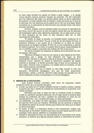 218                                 UNIVERSIDAD NACIONAL DE SAN CRISTÓBAL DE HUAMANGA


       en esos casos fortuitos los padres se limitan a pedir castigo... y el castigo
       nunca resuelve ninguna situación irregular de conducta". Por ello reclamaba
       que "las relaciones del hogar y la escuela debían darse en forma sistemática
       de acuerdo a un plan trazado entre el maestro y padre de familia en la hora de
       la matrícula. Así, las relaciones de los padres de un niño con el profesor deben
       convertirse en un intercambio de informaciones que permiten hacer más eficaz
       la acción educativa".
               Encinas, enfatiza, que los maestros deben de conocer la naturaleza de
       los niños y es por ello que en su libro de higiene mental dice que los docentes
       del kindergarten deben estar altamente preparados. No se debe poner al azar
       el futuro educativo de los niños. El acto educativo debe ser un acto
       rigurosamente sistemático.
               "El estado, el hogar, la escuela y la sociedad deben coadyuvar en el
       proceso educativo de los niños". Es que a modo de ver del maestro Encinas, la
       presencia dinámica y aún pasiva de la sociedad en la tarea de educar
       generaciones es bastante compleja. El Perú es un país multicultural y además
       de extrema pobreza. Por lo tanto, el maestro tiene la grave responsabilidad de
       ser un científico creativo, conocedor del contexto del niño al que educa.
               Su crítica al Estado fue insistente en defensa de la educación del niño.
       Al respecto, decía que:
               “Mientras el Estado no tome en sus manos la vida integral de los niños,
       ofreciéndoles pan y abrigo, no sólo habitación sino hogar, es decir
       espiritualidad; mientras no adquiera y ejecute el derecho de substraerlos de su
       ambiente nocivo: mientras no impere la distribución equitativa del capital;
       mientras la sociedad y la familia sucumban bajo el peso de los prejuicios de
       todo orden; mientras reine el egoísmo y la maldad entre los hombres, el niño
       será victima propicia y sacrificada".
               Encinas sostenía que el Estado no sólo debe proveer al niño una
       educación formalmente pedagógica, sino que les debe proporcionar
       alimentación, vestido y vivienda. Asimismo debe equipar las escuelas con los
       últimos adelantos acordes a la psicología y la ciencia pedagógica.


6. MEDIOS DE LA EDUCACIÓN.-
          José Antonio Encinas consideró, entre otros, los siguientes medios
   educativos dentro de su propuesta educativa:
   a. El aula, que debe ser un "amplio anfiteatro donde el maestro analiza y estudia
      el espíritu del niño y dosifica la cantidad de conocimientos en proporción a los
      valores mentales".
              Manifiesta que ésta no debe ser sólo un ambiente donde el maestro
      cumple su quehacer educativo tradicional, sino el lugar donde el docente debe
      analizar los problemas del niño y dosificar los contenidos en razón de sus
      características bio - sico - sociales para lograr un mejor aprendizaje.
   b. Las bibliotecas, que deben de estar equipadas convenientemente tanto para
      los alumnos como para los maestros. Manifiesta que las personas a cargo de
      las bibliotecas debían de conocer idiomas para traducir las obras que se editan
      en idioma extranjero.
   c. El museo, el taller y el laboratorio donde el niño experimenta; medios más
      eficaces para su formación. Sostenía que estos recursos debían permitir al niño
      investigar, hacer ciencia, satisfacer su curiosidad innata.
   d. Planteó la necesidad de hacer uso del potencial de la comunidad como medio
      educativo, al sostener que algunos parques públicos y extensiones de terreno



               Aquiles HINOSTROZA AYALA: “Enfoque Filosófico de la Pedagogía”
 