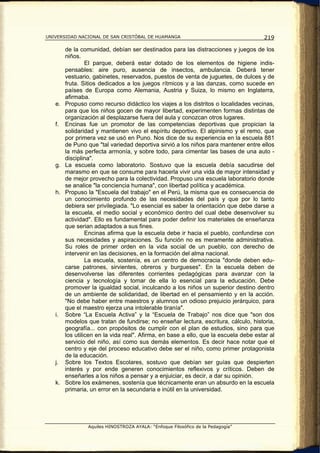 UNIVERSIDAD NACIONAL DE SAN CRISTÓBAL DE HUAMANGA                                     219

        de la comunidad, debían ser destinados para las distracciones y juegos de los
        niños.
                 El parque, deberá estar dotado de los elementos de higiene indis-
        pensables: aire puro, ausencia de insectos, ambulancia. Deberá tener
        vestuario, gabinetes, reservados, puestos de venta de juguetes, de dulces y de
        fruta. Sitios dedicados a los juegos rítmicos y a las danzas, como sucede en
        países de Europa como Alemania, Austria y Suiza, lo mismo en Inglaterra,
        afirmaba.
   e.   Propuso como recurso didáctico los viajes a los distritos o localidades vecinas,
        para que los niños gocen de mayor libertad, experimenten formas distintas de
        organización al desplazarse fuera del aula y conozcan otros lugares.
   f.   Encinas fue un promotor de las competencias deportivas que propician la
        solidaridad y mantienen vivo el espíritu deportivo. El alpinismo y el remo, que
        por primera vez se usó en Puno. Nos dice de su experiencia en la escuela 881
        de Puno que "tal variedad deportiva sirvió a los niños para mantener entre ellos
        la más perfecta armonía, y sobre todo, para cimentar las bases de una auto -
        disciplina".
   g.   La escuela como laboratorio. Sostuvo que la escuela debía sacudirse del
        marasmo en que se consume para hacerla vivir una vida de mayor intensidad y
        de mejor provecho para la colectividad. Propuso una escuela laboratorio donde
        se analice "la conciencia humana", con libertad política y académica.
   h.   Propuso la "Escuela del trabajo" en el Perú, la misma que es consecuencia de
        un conocimiento profundo de las necesidades del país y que por lo tanto
        debiera ser privilegiada. "Lo esencial es saber la orientación que debe darse a
        la escuela, el medio social y económico dentro del cual debe desenvolver su
        actividad". Ello es fundamental para poder definir los materiales de enseñanza
        que serian adaptados a sus fines.
                 Encinas afirma que la escuela debe ir hacia el pueblo, confundirse con
        sus necesidades y aspiraciones. Su función no es meramente administrativa.
        Su roles de primer orden en la vida social de un pueblo, con derecho de
        intervenir en las decisiones, en la formación del alma nacional.
                 La escuela, sostenía, es un centro de democracia "donde deben edu-
        carse patrones, sirvientes, obreros y burgueses". En la escuela deben de
        desenvolverse las diferentes corrientes pedagógicas para avanzar con la
        ciencia y tecnología y tomar de ella lo esencial para la educación. Debe
        promover la igualdad social, inculcando a los niños un superior destino dentro
        de un ambiente de solidaridad, de libertad en el pensamiento y en la acción.
        "No debe haber entre maestros y alumnos un odioso prejuicio jerárquico, para
        que el maestro ejerza una intolerable tiranía".
   i.   Sobre “La Escuela Activa” y la “Escuela de Trabajo” nos dice que "son dos
        modelos que tratan de fundirse; no enseñar lectura, escritura, cálculo, historia,
        geografía... con propósitos de cumplir con el plan de estudios, sino para que
        los utilicen en la vida real". Afirma, en base a ello, que la escuela debe estar al
        servicio del niño, así como sus demás elementos. Es decir hace notar que el
        centro y eje del proceso educativo debe ser el niño, como primer protagonista
        de la educación.
   j.   Sobre los Textos Escolares, sostuvo que debían ser guías que despierten
        interés y por ende generen conocimientos reflexivos y críticos. Deben de
        enseñarles a los niños a pensar y a enjuiciar, es decir, a dar su opinión.
   k.   Sobre los exámenes, sostenía que técnicamente eran un absurdo en la escuela
        primaria, un error en la secundaria e inútil en la universidad.




                 Aquiles HINOSTROZA AYALA: “Enfoque Filosófico de la Pedagogía”
 