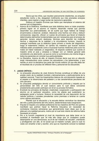 220                                  UNIVERSIDAD NACIONAL DE SAN CRISTÓBAL DE HUAMANGA


               Decía que los niños, que resultan pasivamente obedientes, se aniquilan
      estudiando noche y día, desgastan inútilmente sus más preciadas energías
      infantiles, para mejorar y luego recitar de memoria lo aprendido.
               Sostuvo el maestro Encinas que había que reemplazar el sistema del
      examen por el diagnóstico.
   l. Acerca de la Didáctica, manifiesta que toda didáctica tiene un triple propósito:
      primero lograr en el alumno el máximo desarrollo mental que permita
      desarrollar sus potencialidades, de tal suerte que logre hábitos de trabajo
      encaminados a observar, analizar, relacionar unos hechos con otros y deducir
      conclusiones; segundo, ofrecer un cuerpo de principios que lleven al intelecto
      determinados elementos fundamentales que son necesarios para el proceso de
      aprender; tercero adquirir destrezas, técnicas para describir los múltiples
      hechos y relaciones de la realidad y la circunstancia humana. Usando la
      analogía manifiesta que la didáctica opera primero a través del diagnóstico,
      luego el tratamiento médico; en cambio los maestros que buscan buenos
      métodos están procediendo como si buscaran buenas medicinas para curar los
      males sin haber realizado un diagnóstico. Al respecto sostiene que cuando el
      maestro entra al aula y empieza a trabajar con un método general está
      cometiendo una aberración, ya que es como si suministrara una misma droga a
      todos los pacientes sin conocer sus particularidades.
   m. La Disciplina. Acerca de ella, el maestro Encinas decía que era un absurdo
      exigir mansedumbre como quieren los educadores y los gobernantes, y que
      resulta un error la disciplina que parte del mundo exterior ya que ella debe ser
      el resultado de un proceso de reflexión libre y personal de los educandos.


7. JUICIO CRÍTICO.-
   a. La propuesta educativa de José Antonio Encinas constituye el reflejo de una
      amplia visión de la realidad mundial y latinoamericana y particularmente de la
      realidad nacional. Trazó los lineamientos básicos de una educación basada en
      el respeto a la idiosincrasia del poblador y a las características peculiares del
      niño peruano.
   b. Su propuesta pedagógica denota un conocimiento profundo y respeto por la
      personalidad del niño al cual sostuvo para lo cual debía conocerse
      ampliamente para poder participar con él en su proceso formativo.
   c. Enarboló los principios de libertad, creatividad, cooperación y participación del
      alumno en el quehacer educativo, como los pilares que sustentaron su
      pedagogía social y humana. Sostuvo la necesidad de una depuración de los
      valores políticos y sociales prevalentes como premisas a tenerse en cuenta
      como valores educativos.
              Planteó que la educación y la escuela debían reivindicar los derechos
      del niño y particularmente del niño andino, desterrándose toda marginación.
   d. Impulsó el respeto a la calidad profesional de los maestros del Perú de quienes
      manifestó que podrían hacer la Reforma Educativa sin necesidad de
      contratarse misiones extranjeras que generalmente traen ideas que no se
      adecuan a la realidad peruana, motivo por el cual todo intento de reforma había
      fracasado en el país.
   e. Dio a la función magisterial el nivel de importancia que debe tener en la
      sociedad al manifestar que "el más alto cargo que un ciudadano puede
      desempeñar en una democracia, es el de ser maestro de escuela", orientando
      y privilegiando con ello, el rol social que el maestro cumple, para lo cual no
      vasta con enseñar a leer y escribir, sino que es importante conocer la realidad



                Aquiles HINOSTROZA AYALA: “Enfoque Filosófico de la Pedagogía”
 