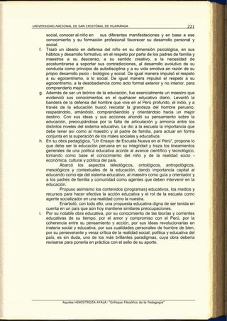 UNIVERSIDAD NACIONAL DE SAN CRISTÓBAL DE HUAMANGA                                   221

      social, conocer al niño en    sus diferentes manifestaciones y en base a ese
      conocimiento y su formación profesional favorecer su desarrollo personal y
      social.
   f. Trazó un ideario en defensa del niño en su dimensión psicológica, en sus
      hábitos y desarrollo formativo, en el respeto por parte de los padres de familia y
      maestros a su descanso, a su sentido creativo, a la necesidad de
      acostumbrarse a soportar sus contradicciones, al desarrollo evolutivo de su
      conducta como principio de autodisciplina y a su vida emotiva en razón de su
      propio desarrollo psico - biológico y social. De igual manera impulsó el respeto
      a su egocentrismo, a lo social. De igual manera impulsó el respeto a su
      egocentrismo, a la desobediencia como acto formal exterior y no interior, para
      comprenderlo mejor.
   g. Además de ser un teórico de la educación, fue esencialmente un maestro que
      evidenció sus conocimientos en el quehacer educativo diario. Levantó la
      bandera de la defensa del hombre que vive en el Perú profundo, el indio, y a
      través de la educación buscó rescatar la grandeza del hombre peruano,
      respetándolo, amándolo, comprendiéndolo y orientándolo hacia un mejor
      destino. Con sus ideas y sus acciones ahondó su pensamiento sobre la
      educación, preocupándose por la falta de articulación y armonía entre los
      distintos niveles del sistema educativo. Le dio a la escuela la importancia que
      debe tener así como al maestro y al padre de familia, para actuar en forma
      conjunta en la superación de los males sociales y educativos.
   h. En su obra pedagógica, "Un Ensayo de Escuela Nueva en el Perú", propone lo
      que debe ser la educación peruana en su integridad y traza los lineamientos
      generales de una política educativa acorde al avance científico y tecnológico,
      tomando como base el conocimiento del niño y de la realidad socio -
      económica, cultural y política del país.
              Abarcó los aspectos teleológicos, ontológicos, antropológicos,
      mesológicos y contextuales de la educación, dando importancia capital al
      educando como eje del sistema educativo, al maestro como guía y orientador y
      a los padres de familia y comunidad como agentes que deben intervenir en la
      educación.
              Propuso asimismo los contenidos (programas) educativos, los medios y
      recursos para hacer efectiva la acción educativa y el rol de la escuela como
      agente socializador en una realidad como la nuestra.
              Enarboló, con todo ello, una propuesta educativa digna de ser tenida en
      cuenta en un país que aún hoy mantiene similares preocupaciones.
   i. Por su notable obra educativa, por su conocimiento de las teorías y corrientes
      educativas de su tiempo, por el amor y compromiso con el Perú, por la
      coherencia entre su pensamiento y acción, por sus ideas revolucionarias en
      materia social y educativa, por sus cualidades personales de hombre de bien,
      por su perseverante y veraz crítica de la realidad social, política y educativa del
      país, es sin duda, uno de los más brillantes paradigmas, cuya obra debería
      revisarse para ponerla en práctica con el sello de su aporte.




               Aquiles HINOSTROZA AYALA: “Enfoque Filosófico de la Pedagogía”
 