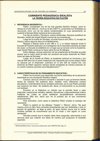 UNIVERSIDAD NACIONAL DE SAN CRISTÓBAL DE HUAMANGA                                    15

                     CORRIENTE PEDAGÓGICA IDEALISTA
                           LA TEORÍA EDUCATIVA DE PLATÓN


1. REFERENCIA BIOGRÁFICA.-
          Platón, considerado uno de los más grandes filósofos Griegos, nació en
   Atenas en el año 428 a.C., murió en el año 348/7ª.C. juntamente con Aristóteles es
   reconocido como uno de los pilares fundamentales en cuyo pensamiento se
   sustentó el llamado Modo tradicional de la educación.
          Fue hijo de Aristón y Perictione, ambos aristócratas. Discípulo predilecto de
   Sócrates, recibió del insigne filósofo muchas de sus enseñanzas.
          Luego de la muerte de Sócrates, ocurrida hacia el año 399 a. C, se alejó de
   Grecia y estuvo algunos años por el Mediterráneo.
          Regresó a Atenas hacia el año 389 a. C. y un tiempo después fundó la
   Escuela de Filosofía dedicada a la investigación de la naturaleza absoluta de todas
   las cosas. La Escuela se estableció en un lugar que se conocía como la Academia,
   lugar donde Platón compuso la mayor parte de sus 25 diálogos.
          Estos diálogos, aunque presumen ser las enseñanzas de Sócrates se suele
   pensar que la mayor parte de ellos son producto del propio desarrollo de Platón
   sobre las ideas de Sócrates”
          Luego, de la muerte de Platón, la Academia continuó en funciones y por
   más de 900 años fue el centro intelectual más importante del mundo antiguo hasta
   su clausura por el emperador Justiniano en el año 529 de nuestra era. Las
   doctrinas de Platón siguieron siempre siendo enseñadas de manera particular en
   su versión cristiana conocida como Neoplatonismo” 15 .


2. CARACTERÍSTICAS DE SU PENSAMIENTO EDUCATIVO.-
           Platón fue el primero que desarrolló una teoría sistemática de la educación
   basándose en una concepción filosófica integral.
           Conocer, decía es volverse conciente o recordar lo que ya tenemos latente
   dentro de nosotros “No podemos decir, realidad, como obtenemos nuestra
   percatación y entendimiento de las verdades profundas, por lo que Platón pensaba
   que nacemos con ellas”. No obstante ello, decía, el conocimiento no es prendido
   con facilidad.
           Encontró en la Dialéctica un método que la permitió llevar a cabo
   preguntas, inquisiciones verbales, debates, discusiones y argumentaciones ordena
   mediante las cuales se podía establecer apropiadamente afirmaciones
   satisfactorias. Mas aún, decía que “es el proceso por el que conocemos
   exclusivamente”.
           Para demostrar, como opera la dialéctica Platón empleó la analogía del
   nacimiento.
           Platón lo registró en los diálogos “Teeteto” y “Menon”, decía: “De igual
   manera como el útero tiene simientes preexistentes que son fertilizadas y tras un
   periodo de gestación, se llega al parto, de igual manera ocurre que la mente
   contiene semillas de conocimiento que de un modo u otro siguen un curso
   semejante”.
           Sócrates enseñó que el maestro debe hacer preguntas, estimulando a sus
   alumnos para que ordenen sus ideas de manera que produzcan el resultado
   esperado.

15
     ROSI QUIROZ, Elías. Teoría de la Educación. Edit. PROPACEB. Pág. 63



                    Aquiles HINOSTROZA AYALA: “Enfoque Filosófico de la Pedagogía”
 