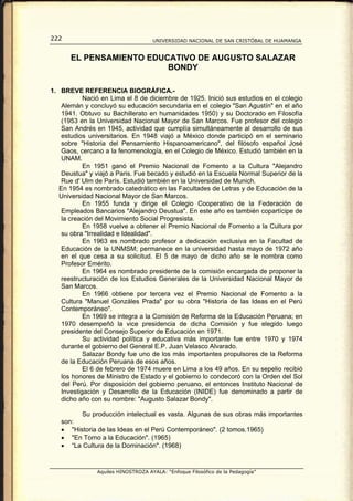 222                                 UNIVERSIDAD NACIONAL DE SAN CRISTÓBAL DE HUAMANGA


      EL PENSAMIENTO EDUCATIVO DE AUGUSTO SALAZAR
                         BONDY

1. BREVE REFERENCIA BIOGRÁFICA.-
            Nació en Lima el 8 de diciembre de 1925. Inició sus estudios en el colegio
    Alemán y concluyó su educación secundaria en el colegio "San Agustín" en el año
    1941. Obtuvo su Bachillerato en humanidades 1950) y su Doctorado en Filosofía
    (1953 en la Universidad Nacional Mayor de San Marcos. Fue profesor del colegio
    San Andrés en 1945, actividad que cumplía simultáneamente al desarrollo de sus
    estudios universitarios. En 1948 viajó a México donde participó en el seminario
    sobre "Historia del Pensamiento Hispanoamericano", del filósofo español José
    Gaos, cercano a la fenomenología, en el Colegio de México. Estudió también en la
    UNAM.
            En 1951 ganó el Premio Nacional de Fomento a la Cultura "Alejandro
    Deustua" y viajó a Paris. Fue becado y estudió en la Escuela Normal Superior de la
    Rue d' Ulm de París. Estudió también en la Universidad de Munich.
   En 1954 es nombrado catedrático en las Facultades de Letras y de Educación de la
   Universidad Nacional Mayor de San Marcos.
            En 1955 funda y dirige el Colegio Cooperativo de la Federación de
    Empleados Bancarios "Alejandro Deustua". En este año es también copartícipe de
    la creación del Movimiento Social Progresista.
            En 1958 vuelve a obtener el Premio Nacional de Fomento a la Cultura por
    su obra "Irrealidad e Idealidad".
            En 1963 es nombrado profesor a dedicación exclusiva en la Facultad de
    Educación de la UNMSM; permanece en la universidad hasta mayo de 1972 año
    en el que cesa a su solicitud. El 5 de mayo de dicho año se le nombra como
    Profesor Emérito.
            En 1964 es nombrado presidente de la comisión encargada de proponer la
    reestructuración de los Estudios Generales de la Universidad Nacional Mayor de
    San Marcos.
            En 1966 obtiene por tercera vez el Premio Nacional de Fomento a la
    Cultura "Manuel Gonzáles Prada" por su obra "Historia de las Ideas en el Perú
    Contemporáneo".
            En 1969 se integra a la Comisión de Reforma de la Educación Peruana; en
    1970 desempeñó la vice presidencia de dicha Comisión y fue elegido luego
    presidente del Consejo Superior de Educación en 1971.
            Su actividad política y educativa más importante fue entre 1970 y 1974
    durante el gobierno del General E.P. Juan Velasco Alvarado.
            Salazar Bondy fue uno de los más importantes propulsores de la Reforma
    de la Educación Peruana de esos años.
            El 6 de febrero de 1974 muere en Lima a los 49 años. En su sepelio recibió
    los honores de Ministro de Estado y el gobierno lo condecoró con la Orden del Sol
    del Perú. Por disposición del gobierno peruano, el entonces Instituto Nacional de
    Investigación y Desarrollo de la Educación (INIDE) fue denominado a partir de
    dicho año con su nombre: "Augusto Salazar Bondy".

          Su producción intelectual es vasta. Algunas de sus obras más importantes
   son:
   • "Historia de las Ideas en el Perú Contemporáneo". (2 tomos.1965)
   • "En Torno a la Educación". (1965)
   • “La Cultura de la Dominación". (1968)


               Aquiles HINOSTROZA AYALA: “Enfoque Filosófico de la Pedagogía”
 