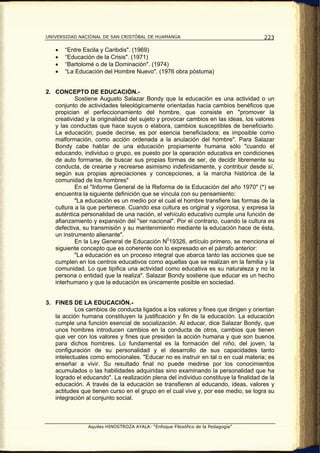 UNIVERSIDAD NACIONAL DE SAN CRISTÓBAL DE HUAMANGA                                   223

   •   “Entre Escila y Caribdis". (1969)
   •   “Educación de la Crisis". (1971)
   •   “Bartolomé o de la Dominación". (1974)
   •   “La Educación del Hombre Nuevo". (1976 obra póstuma)


2. CONCEPTO DE EDUCACIÓN.-
           Sostiene Augusto Salazar Bondy que la educación es una actividad o un
   conjunto de actividades teleológicamente orientadas hacia cambios benéficos que
   propician el perfeccionamiento del hombre, que consiste en "promover la
   creatividad y la originalidad del sujeto y provocar cambios en las ideas, los valores
   y las conductas que hace suyos o elabora, cambios susceptibles de beneficiarlo.
   La educación, puede decirse, es por esencia beneficiadora; es imposible como
   malformación, como acción ordenada a la anulación del hombre". Para Salazar
   Bondy cabe hablar de una educación propiamente humana sólo "cuando el
   educando, individuo o grupo, es puesto por la operación educativa en condiciones
   de auto formarse, de buscar sus propias formas de ser, de decidir libremente su
   conducta, de crearse y recrearse asimismo indefinidamente, y contribuir desde sí,
   según sus propias apreciaciones y concepciones, a la marcha histórica de la
   comunidad de los hombres"
           En el "Informe General de la Reforma de la Educación del año 1970" (*) se
   encuentra la siguiente definición que se vincula con su pensamiento:
           "La educación es un medio por el cual el hombre transfiere las formas de la
   cultura a la que pertenece. Cuando esa cultura es original y vigorosa, y expresa la
   auténtica personalidad de una nación, el vehículo educativo cumple una función de
   afianzamiento y expansión del "ser nacional". Por el contrario, cuando la cultura es
   defectiva, su transmisión y su mantenimiento mediante la educación hace de ésta,
   un instrumento alienante".
           En la Ley General de Educación N019326, artículo primero, se menciona el
   siguiente concepto que es coherente con lo expresado en el párrafo anterior:
           "La educación es un proceso integral que abarca tanto las acciones que se
   cumplen en los centros educativos como aquellas que se realizan en la familia y la
   comunidad. Lo que tipifica una actividad como educativa es su naturaleza y no la
   persona o entidad que la realiza". Salazar Bondy sostiene que educar es un hecho
   interhumano y que la educación es únicamente posible en sociedad.


3. FINES DE LA EDUCACIÓN.-
           Los cambios de conducta ligados a los valores y fines que dirigen y orientan
   la acción humana constituyen la justificación y fin de la educación. La educación
   cumple una función esencial de socialización. Al educar, dice Salazar Bondy, que
   unos hombres introducen cambios en la conducta de otros, cambios que tienen
   que ver con los valores y fines que presiden la acción humana y que son buenos
   para dichos hombres. Lo fundamental es la formación del niño, del joven, la
   configuración de su personalidad y el desarrollo de sus capacidades tanto
   intelectuales como emocionales. "Educar no es instruir en tal o en cual materia; es
   enseñar a vivir. Su resultado final no puede medirse por los conocimientos
   acumulados o las habilidades adquiridas sino examinando la personalidad que ha
   logrado el educando". La realización plena del individuo constituye la finalidad de la
   educación. A través de la educación se transfieren al educando, ideas, valores y
   actitudes que tienen curso en el grupo en el cual vive y, por ese medio, se logra su
   integración al conjunto social.



                Aquiles HINOSTROZA AYALA: “Enfoque Filosófico de la Pedagogía”
 