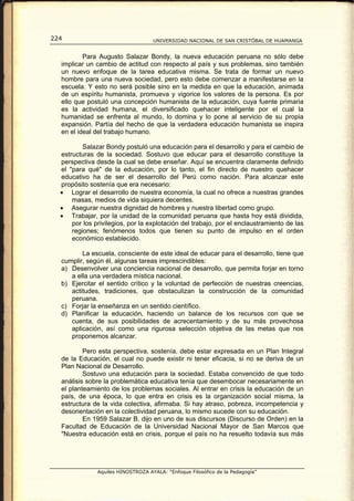 224                                 UNIVERSIDAD NACIONAL DE SAN CRISTÓBAL DE HUAMANGA


          Para Augusto Salazar Bondy, la nueva educación peruana no sólo debe
  implicar un cambio de actitud con respecto al país y sus problemas, sino también
  un nuevo enfoque de la tarea educativa misma. Se trata de formar un nuevo
  hombre para una nueva sociedad, pero esto debe comenzar a manifestarse en la
  escuela. Y esto no será posible sino en la medida en que la educación, animada
  de un espíritu humanista, promueva y vigorice los valores de la persona. Es por
  ello que postuló una concepción humanista de la educación, cuya fuente primaria
  es la actividad humana, el diversificado quehacer inteligente por el cual la
  humanidad se enfrenta al mundo, lo domina y lo pone al servicio de su propia
  expansión. Partía del hecho de que la verdadera educación humanista se inspira
  en el ideal del trabajo humano.

          Salazar Bondy postuló una educación para el desarrollo y para el cambio de
  estructuras de la sociedad. Sostuvo que educar para el desarrollo constituye la
  perspectiva desde la cual se debe enseñar. Aquí se encuentra claramente definido
  el "para qué" de la educación, por lo tanto, el fin directo de nuestro quehacer
  educativo ha de ser el desarrollo del Perú como nación. Para alcanzar este
  propósito sostenía que era necesario:
  • Lograr el desarrollo de nuestra economía, la cual no ofrece a nuestras grandes
      masas, medios de vida siquiera decentes.
  • Asegurar nuestra dignidad de hombres y nuestra libertad como grupo.
  • Trabajar, por la unidad de la comunidad peruana que hasta hoy está dividida,
      por los privilegios, por la explotación del trabajo, por el enclaustramiento de las
      regiones; fenómenos todos que tienen su punto de impulso en el orden
      económico establecido.

         La escuela, consciente de este ideal de educar para el desarrollo, tiene que
  cumplir, según él, algunas tareas imprescindibles:
  a) Desenvolver una conciencia nacional de desarrollo, que permita forjar en torno
     a ella una verdadera mística nacional.
  b) Ejercitar el sentido crítico y la voluntad de perfección de nuestras creencias,
     actitudes, tradiciones, que obstaculizan la construcción de la comunidad
     peruana.
  c) Forjar la enseñanza en un sentido científico.
  d) Planificar la educación, haciendo un balance de los recursos con que se
     cuenta, de sus posibilidades de acrecentamiento y de su más provechosa
     aplicación, así como una rigurosa selección objetiva de las metas que nos
     proponemos alcanzar.

          Pero esta perspectiva, sostenía, debe estar expresada en un Plan Integral
  de la Educación, el cual no puede existir ni tener eficacia, si no se deriva de un
  Plan Nacional de Desarrollo.
          Sostuvo una educación para la sociedad. Estaba convencido de que todo
  análisis sobre la problemática educativa tenía que desembocar necesariamente en
  el planteamiento de los problemas sociales. Al entrar en crisis la educación de un
  país, de una época, lo que entra en crisis es la organización social misma, la
  estructura de la vida colectiva, afirmaba. Si hay atraso, pobreza, incompetencia y
  desorientación en la colectividad peruana, lo mismo sucede con su educación.
          En 1959 Salazar B. dijo en uno de sus discursos (Discurso de Orden) en la
  Facultad de Educación de la Universidad Nacional Mayor de San Marcos que
  "Nuestra educación está en crisis, porque el país no ha resuelto todavía sus más




               Aquiles HINOSTROZA AYALA: “Enfoque Filosófico de la Pedagogía”
 