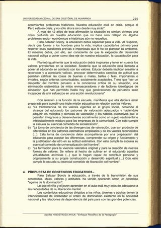 UNIVERSIDAD NACIONAL DE SAN CRISTÓBAL DE HUAMANGA                                  225

   apremiantes problemas históricos. Nuestra educación está en crisis, porque el
   Perú está en crisis, y no sólo ahora sino desde muy atrás".
            A más de 42 años de esta afirmación la situación es similar; vivimos una
   crisis profunda en nuestra educación que no hace sino reflejar los álgidos
   problemas socio - económicos e históricos aún no resueltos.
            Para Salazar Bondy, la educación debía capacitar para la vida. Al respecto,
   decía que formar a los hombres para la vida, implica capacitarlos primero para
   resolver esas cuestiones previas e imperiosas que le ha de plantear su ambiente.
   El maestro debía, por ello, ser consciente de que la exigencia del desarrollo
   nacional obliga a poner como idea eje de nuestra educación, la capacitación para
   la vida.
            Planteó igualmente que la educación debía inspirarse y tener en cuenta los
   valores prevalentes en la sociedad. Sostenía que la educación está llamada a
   poner al educando en contacto con los valores. Educar debería implicar enseñar a
   reconocer y a apreciarlo valioso, provocar determinados cambios de actitud que
   permitan calificar las cosas de buenas o malas, bellas o feas, importantes o
   triviales, según criterios comunicables, socialmente aceptables. Tiene que "ser un
   despertar del hombre peruano a la conciencia crítica de su situación, una
   eliminación sistemática de mitos enmascaradores y de factores ideológicos de
   alineación que han permitido hasta hoy que generaciones de peruanos sean
   incapaces de unir esfuerzos en una acción revolucionaria"

           Con relación a la función de la escuela, manifiesta que ella debiera estar
   preparada para cumplir una triple misión educativa en relación con los valores:
   a) "La transferencia de los valores vigentes en el grupo social, poniendo al
      alcance del educando los patrones de valoración adecuados y haciéndole
      adquirir los métodos y técnicas de valoración y los hábitos estimativos que le
      permitan integrarse y desenvolverse socialmente como un sujeto sentimental e
      intelectualmente maduro para las empresas de la comunidad. Con esto cumple
      la escuela su esencial cometido de socialización".
   b) "La toma de conciencia de las divergencias de valoración, que son producto de
      diferencias en los patrones estimativos empleados y de los valores reconocidos
      (...). Esta toma de conciencia debe acompañarse por una preparación del
      educando para aceptar las diferencias, comprender su origen y fundamento y
      la justificación del otro en su actitud estimativa. Con esto cumple la escuela su
      esencial cometido de universalización del hombre".
   c) "La formación para la vivencia valorativa original y para la creación de nuevas
      formas de valores. Se refiere al hecho de cultivar en el educando aquellas
      virtualidades anímicas (...) que lo hagan capaz de contribuir personal y
      originalmente a su propia construcción y desarrollo espiritual (...) Con esto
      cumple la escuela su esencial cometido de liberación del hombre".


4. PROPUESTA DE CONTENIDOS EDUCATIVOS.-
           Para Salazar Bondy la educación, a través de la transmisión de sus
   contenidos, ideas, valores y actitudes, ha venido operando como un poderoso
   "agente de la dominación".
           Lo que el niño y el joven aprenden en el aula está muy lejos de adecuarse a
   las necesidades de su liberación mental.
           Los contenidos educativos dirigidos a los niños, jóvenes y adultos tienen la
   intencionalidad de consolidar el orden de dominación existente en la sociedad
   nacional y las relaciones de dependencia del país para con las grandes potencias.




                Aquiles HINOSTROZA AYALA: “Enfoque Filosófico de la Pedagogía”
 