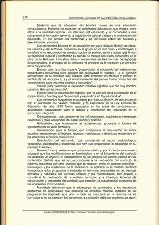 226                                 UNIVERSIDAD NACIONAL DE SAN CRISTÓBAL DE HUAMANGA


           Sostenía que la educación del hombre nuevo es una educación
  revolucionaria. Propone un conjunto de contenidos educativos que integra entre
  otros a la realidad nacional, los intereses del educando y la comunidad y que
  comprende la formación general, la capacitación para el trabajo y la orientación del
  educando. En ese sentido, los contenidos y los currículos deben ser flexibles y
  diversificados, sostenía.
           Los contenidos básicos en la educación son para Salazar Bondy las ideas,
  los valores y las actitudes presentes en el grupo en el cual vive, y contribuyen a
  transferir a los educandos los medios propios de pensar, sentir y actuar que le dan
  su fisonomía cultural y conforman su mundo. El trabajo con estos contenidos en la
  obra de la Reforma Educativa debería sustentarse en tres normas pedagógicas
  fundamentales: el principio de la criticidad, el principio de la creación y el principio
  de la cooperación.
           Educar para la crítica supone "proporcionar al educando los instrumentos
  intelectuales requeridos para analizar con objetividad la realidad (...), el ejercicio
  permanente de la reflexión que capacita para entender los hechos y percibir el
  sentido de las acciones (...) y el encaminamiento del pensar hacia horizontes del
  conocimiento cada vez más amplios y matizados"
           Educar para potenciar la capacidad creativa significa que "no hay hombre
  cabal sin libertad de creación".
           Educar para la cooperación significa que la escuela está sustentada en la
  cooperación y que hay que "promoverla y expandiría en los educandos"
           Los contenidos educativos propuestos por Salazar Bondy, en concordancia
  con lo planteado por Walter Peñaloza, y lo expresado en la Ley General de
  Educación del año 1972 fueron agrupados en las áreas de conocimientos,
  actividades, capacitación para el trabajo y orientación de! educando en el
  curriculum integrado
           Conocimientos; que comprende las informaciones, nociones e inferencias
  científicas y otros contenidos del saber teórico y práctico.
           Actividades; que comprende las experiencias, procesos y formas de
  ejercitamiento de valor formativo.
           Capacitación para el trabajo; que comprende la adquisición de todos
  aquellos instrumentos simbólicos, técnicos, habilidades y destrezas requeridos en
  los diferentes procesos productivos.
           Orientación del educando; que comprende el apoyo metodológico,
  vocacional, psicológico y asistencial que hay que proporcionar al educando en su
  proceso formativo.
           Salazar Bondy sostiene que pareciera obvio y por lo tanto innecesario
  subrayar que las modificaciones en la estructura y en el tratamiento del currículo
  no alcanzan un objetivo si paralelamente no se produce un cambio radical en los
  contenidos. Señala que en lo que concierne a la renovación del currículo, la
  reforma educativa peruana plantea que la relación entre el avance científico -
  tecnológico y los contenidos de la enseñanza, la pobreza de la materia científica
  incorporada a los programas y traducida en términos curriculares en las ciencias
  formales y naturales, las ciencias sociales y las humanidades, han llevado a
  considerar la renovación de a materia curricular y a introducir técnicas de
  construcción y desarrollo del currículo que permitan la actualización constante de
  los contenidos incorporados.
           Manifiesta asimismo que la sobrecarga de contenidos y los tremendos
  problemas de aprendizaje que ocasiona un excesivo material temático en los
  programas ha originado que poco o nada se avanzará en la reforma de los
  currículos si no se cambian los contenidos. La solución debe ser orgánica, es decir,



               Aquiles HINOSTROZA AYALA: “Enfoque Filosófico de la Pedagogía”
 