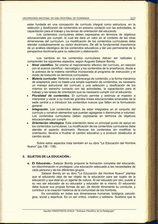 UNIVERSIDAD NACIONAL DE SAN CRISTÓBAL DE HUAMANGA                                   227

   estar fundada en una concepción de currículo integral como estructura, en la
   selección y dosificación de contenidos en extremo contacto con las actividades, la
   capacitación para el trabajo y los temas de orientación del educando.
          Los contenidos curriculares deben expresarse en términos de objetivos
   educacionales por cumplir, lo cual les dará un valor en el contexto de las otras
   dimensiones del curriculum. La modificación de los contenidos curriculares debe
   atender cuidadosamente su vector doctrinario. De allí la fundamental importancia
   de un análisis ideológico de los contenidos educativos y del uso permanente de la
   perspectiva doctrinaria para su selección y elaboración.

          Los cambios en los contenidos curriculares debían ser radicales y
   comprender los siguientes aspectos, según Augusto Salazar Bondy
   • Nivel científico. Se orienta al mejoramiento efectivo del currículo, en relación
      con el avance científico - tecnológico y los contenidos de la enseñanza. Alude a
      la pobreza de la materia científica incorporada al programa de instrucción y el
      modo de traducirlo en términos curriculares.
   • Materia curricular. Referido a la sobrecarga de contenido; y la forma mecánica
      de aceptarlos; pero no basta una simple supresión de contenidos, es necesario
      un manejo estructural del currículo y una selección y dosificación de los
      mismos en estrecho contacto con las actividades, la capacitación para el
      trabajo y las tareas de orientación que es necesario cumplir con el educando.
   • Pluralidad de contenidos. El currículo permite y estimula al maestro a
      interpretar y variar a su nivel las grandes líneas educacionales emanadas de la
      sede central y a introducir los contenidos nuevos que falten en la formulación
      general.
   • Integración. Los contenidos deben de estar integrados en el conjunto del
      currículo y construir elementos que puedan agregarse o disminuirse a voluntad.
      Los contenidos curriculares deben expresarse en términos de objetivos
      educacionales por cumplir.
   • Orientación ideológica. Esta orientación tiene un principal punto de apoyo en
      los contenidos curriculares. La modificación de los contenidos curriculares debe
      atender el aspecto doctrinario. Renovar los contenidos sin modificar la
      orientación, llevaría a frustrar el cambio educativo y a producir obstáculos al
      cambio social.

         Sobre estos aspectos trata también en su obra "La Educación del Hombre
   Nuevo" (pp.136 - 138).


5. SUJETOS DE LA EDUCACIÓN.-

   a. El Educando.- Salazar Bondy propone la formación completa del educando,
      sin discriminación ni privilegios; una educación adecuada a las necesidades de
      cada persona y de los diferentes grupos.
              Salazar Bondy en su libro "La Educación del Hombre Nuevo" plantea
      que el educando deja de ser objeto de la educación para ser sujeto de la
      educación y que éste es un agente de cultura. Al ser educado por otro, puede a
      su vez ser educador de su educador y educador de si mismo. El educando
      debe buscar sus propias formas de ser, de decidir libremente su conducta, y
      contribuir a la creación histórica de la comunidad de los hombres.
              Es concebido en todas sus dimensiones humanas: biológica, psicoló-
      gica, social y espiritual. Es un ser crítico, creativo y solidario. Sostiene que la



               Aquiles HINOSTROZA AYALA: “Enfoque Filosófico de la Pedagogía”
 