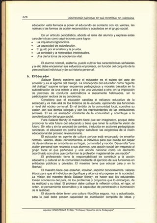 228                                 UNIVERSIDAD NACIONAL DE SAN CRISTÓBAL DE HUAMANGA


      educación está llamada a poner al educando en contacto con los valores, las
      normas y las formas de acción reconocidos y aceptados en el grupo social.

             En un artículo periodístico, aborda el tema del alumno y expresa estas
      características como aspiraciones para lograr:
      • La inquietud cognoscitiva.
      • La capacidad de autoelección.
      • El gusto por el análisis y la prueba.
      • La seriedad y la honestidad intelectuales.
      • Una cierta toma de conciencia vital.

              El alumno normal, sostenía, puede cultivar las características señaladas
      y a ello debe encaminar sus esfuerzos el profesor, en función del conjunto de la
      personalidad individual y de su historia personal.

  b. El Educador
             Salazar Bondy sostiene que el educador es el sujeto del acto de
     enseñar y es el agente del diálogo. La concepción del educador como "agente
     del diálogo" supone romper esquemas pedagógicos y morales basados en la
     subordinación de una mente a otra y de una voluntad a otra; en la imposición
     de patrones de conducta automáticos o meramente habituados, sin la
     participación rectora de su conciencia.
             Considera que el educador canaliza el esfuerzo educativo de la
     sociedad y va más allá de los linderos de la escuela, ejerciendo sus funciones
     a nivel del núcleo comunal. En el ámbito de la comunidad local, coordina su
     acción con sus demás colegas y con los representantes de las instituciones
     sociales. Él es un animador constante de la comunidad y contribuye a la
     concientización del grupo social.
             Para Salazar Bondy el maestro tiene que ser imaginativo, porque debe
     promover la vida futura del educando y tiene que tener la suficiente visión de
     futuro. Sin ella y sin la voluntad de cambio, traducida en acciones pedagógicas
     concretas, el educador no podría lograr satisfacer las exigencias de la visión
     educacional del proceso revolucionario.
             El educador es agente de cultura porque está encargado de enseñar
     normas, valores, ideas, conocimientos, al individuo para que pueda ser capaz
     de desarrollarse en armonía en su hogar, comunidad y nación. Desarrolla "una
     acción personal con respecto a sus alumnos, una acción social con respecto al
     grupo local al que pertenece y una acción nacional como un elemento
     coordinado con otros que conforman la profesión magisterial de una nación"
             El profesorado tiene la responsabilidad de contribuir a la acción
     educativa y cultural en la comunidad mediante el ejercicio de sus funciones en
     entidades públicas y privadas. El maestro tiene que educar para y en la
     libertad.
             El maestro tiene que enseñar, inculcar, imprimir conocimientos, valores
     éticos para que el individuo se dignifique y alcance el progreso en la sociedad.
     La misión del maestro decía Salazar Bondy, es hacer que los educandos
     tomen conciencia del país, de los problemas y proyectos que lo embargan, de
     su realidad y su ideal. El profesor debe cultivar la reflexión crítica, el rigor, el
     orden, el pensamiento sistemático y la capacidad de penetración e iluminación
     de la realidad.
             El docente debe tener una cultura filosófica segura, rica y actualizada,
     para lo cual debe poseer capacidad de asimilación completa de ideas y



               Aquiles HINOSTROZA AYALA: “Enfoque Filosófico de la Pedagogía”
 