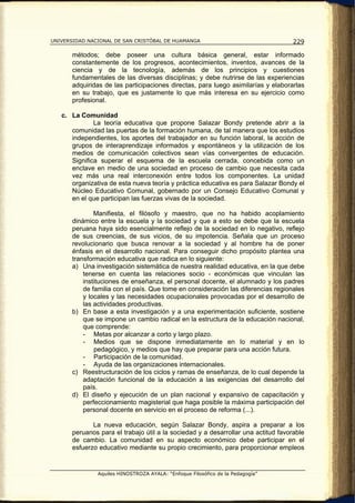 UNIVERSIDAD NACIONAL DE SAN CRISTÓBAL DE HUAMANGA                                   229

       métodos; debe poseer una cultura básica general, estar informado
       constantemente de los progresos, acontecimientos, inventos, avances de la
       ciencia y de la tecnología, además de los principios y cuestiones
       fundamentales de las diversas disciplinas; y debe nutrirse de las experiencias
       adquiridas de las participaciones directas, para luego asimilarías y elaborarlas
       en su trabajo, que es justamente lo que más interesa en su ejercicio como
       profesional.

   c. La Comunidad
              La teoría educativa que propone Salazar Bondy pretende abrir a la
      comunidad las puertas de la formación humana, de tal manera que los estudios
      independientes, los aportes del trabajador en su función laboral, la acción de
      grupos de interaprendizaje informados y espontáneos y la utilización de los
      medios de comunicación colectivos sean vías convergentes de educación.
      Significa superar el esquema de la escuela cerrada, concebida como un
      enclave en medio de una sociedad en proceso de cambio que necesita cada
      vez más una real interconexión entre todos los componentes. La unidad
      organizativa de esta nueva teoría y práctica educativa es para Salazar Bondy el
      Núcleo Educativo Comunal, gobernado por un Consejo Educativo Comunal y
      en el que participan las fuerzas vivas de la sociedad.

               Manifiesta, el filósofo y maestro, que no ha habido acoplamiento
       dinámico entre la escuela y la sociedad y que a esto se debe que la escuela
       peruana haya sido esencialmente reflejo de la sociedad en lo negativo, reflejo
       de sus creencias, de sus vicios, de su impotencia. Señala que un proceso
       revolucionario que busca renovar a la sociedad y al hombre ha de poner
       énfasis en el desarrollo nacional. Para conseguir dicho propósito plantea una
       transformación educativa que radica en lo siguiente:
       a) Una investigación sistemática de nuestra realidad educativa, en la que debe
           tenerse en cuenta las relaciones socio - económicas que vinculan las
           instituciones de enseñanza, el personal docente, el alumnado y los padres
           de familia con el país. Que tome en consideración las diferencias regionales
           y locales y las necesidades ocupacionales provocadas por el desarrollo de
           las actividades productivas.
       b) En base a esta investigación y a una experimentación suficiente, sostiene
           que se impone un cambio radical en la estructura de la educación nacional,
           que comprende:
           - Metas por alcanzar a corto y largo plazo.
           - Medios que se dispone inmediatamente en lo material y en lo
               pedagógico, y medios que hay que preparar para una acción futura.
           - Participación de la comunidad.
           - Ayuda de las organizaciones internacionales.
       c) Reestructuración de los ciclos y ramas de enseñanza, de lo cual depende la
           adaptación funcional de la educación a las exigencias del desarrollo del
           país.
       d) El diseño y ejecución de un plan nacional y expansivo de capacitación y
           perfeccionamiento magisterial que haga posible la máxima participación del
           personal docente en servicio en el proceso de reforma (...).

              La nueva educación, según Salazar Bondy, aspira a preparar a los
       peruanos para el trabajo útil a la sociedad y a desarrollar una actitud favorable
       de cambio. La comunidad en su aspecto económico debe participar en el
       esfuerzo educativo mediante su propio crecimiento, para proporcionar empleos


               Aquiles HINOSTROZA AYALA: “Enfoque Filosófico de la Pedagogía”
 