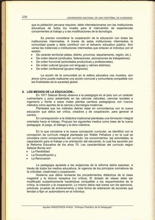 230                                  UNIVERSIDAD NACIONAL DE SAN CRISTÓBAL DE HUAMANGA


       que la población peruana requiere; debe interrelacionarse con las instituciones
       educativas de todos los niveles para el intercambio de experiencias
       concernientes al trabajo y a las modificaciones de la tecnología.

              Es preciso considerar la cooperación de la educación con todas las
      instituciones intermedias. A través de estas instituciones intermedias la
      comunidad puede y debe contribuir con el esfuerzo educativo público. Son
      varias las instancias o instituciones intermedias que enlazan al individuo con el
      estado:
      • De carácter territorial (aldea, distrito, provincia, departamento, región, etc.).
      • De orden laboral (sindicatos, federaciones, asociaciones de trabajadores).
      • De orden funcional (actividades productivas y profesionales).
      • De orden cultural (grupos con lenguaje y valores distintos).
      • De orden confesional (grupos religiosos).

               La acción de la comunidad en la esfera educativa nos muestra, aún
       ahora cómo puede realizarse una acción comunal y comunitaria compatible con
       las finalidades de la sociedad global.


6. LOS MEDIOS DE LA EDUCACIÓN.-
          En 1971 Salazar Bondy observa a la pedagogía en el país con un carácter
   rudimentario y poco adelantada en las ciencias naturales, ciencias sociales e
   ingeniería y frente a estos males plantea cambios pedagógicos con nuevos
   métodos como aportes de la ciencia y tecnología modernas.
          Planteaba que los métodos debían estar en concordancia con la nueva
   educación que debía ser crítica, creadora y de cooperación, para generar el
   cambio.
          En contraposición a la didáctica tradicional planteaba una formación integral
   orientada hacia el trabajo. Propuso los siguientes medios como base de la nueva
   pedagogía: el juego, el diálogo y la obra colectiva.

          En lo que concierne a la nueva concepción curricular, se identificó con la
   concepción de currículo integral planteada por Walter Peñaloza y en la cual se
   considera como componentes del currículo: los conocimientos, las actividades, la
   capacitación para el trabajo y la orientación del educando, lo cual fue asumido por
   la Reforma Educativa de los años 70. Las características del currículo según
   Salazar Bondy son:
   • La Flexibilidad
   • La Diversificación y
   • La Renovación

            La pedagogía ajustada a las exigencias de la reforma debía expresar, a
   través de todos los medios educativos, la vigencia de los principios normativos de
   la criticidad, creatividad y cooperación.
            Sostenía que debía revisarse los procedimientos didácticos de la clase
   magistral y la lectura receptiva (no crítica). El dictado de clases debe ser
   modificado sustantivamente haciéndose compatible a los requerimientos de la
   crítica, la creación y la cooperación. Lo mismo debía real izarse con los ejercicios,
   prácticas, pruebas de entrenamiento y toda forma de reiteración de acciones que
   tiendan a fijar un automatismo en el individuo.




                Aquiles HINOSTROZA AYALA: “Enfoque Filosófico de la Pedagogía”
 