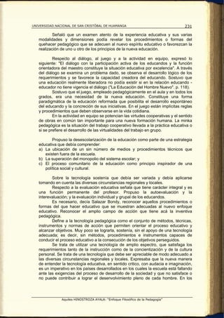 UNIVERSIDAD NACIONAL DE SAN CRISTÓBAL DE HUAMANGA                                  231

           Señaló que un examen atento de la experiencia educativa y sus varias
   modalidades y dimensiones podía revelar los procedimientos o formas del
   quehacer pedagógico que se adecuen al nuevo espíritu educativo o favorezcan la
   realización de uno u otro de los principios de la nueva educación.

           Respecto al diálogo, al juego y a la actividad en equipo, expresó lo
   siguiente: "El diálogo con la participación activa de los educandos y la función
   orientadora del maestro constituye la situación educativa por excelencia". A través
   del diálogo se examina un problema dado, se observa el desarrollo lógico de los
   requerimientos y se favorece la capacidad creadora del educando. Sostuvo que
   una educación realmente liberadora no podía existir si en la relación educando -
   educador no tiene vigencia el diálogo ("La Educación del Hombre Nuevo". p. 118).
           Sostuvo que el juego, empleado pedagógicamente en el aula y en todos los
   grados, era una necesidad de la nueva educación. Constituye una forma
   paradigmática de la educación reformada que posibilita el desarrollo espontáneo
   del educando y la concreción de sus iniciativas. En el juego están implícitas reglas
   y procedimientos que deben observarse en la vida cotidiana.
           En la actividad en equipo se potencian las virtudes cooperativas y el sentido
   de obras en común tan importante para una nueva formación humana. La minka
   pedagógica es la situación del trabajo cooperativo llevada a la práctica educativa o
   si se prefiere el desarrollo de las virtualidades del trabajo en grupo.

          Propuso la desescolarización de la educación como parte de una estrategia
   educativa que debía comprender:
   a) La ubicación de un sin número de medios y procedimientos técnicos que
      existen fuera de la escuela.
   b) La superación del monopolio del sistema escolar; y
   c) El proceso comunitario de la educación como principio inspirador de una
      política social y cultural.

           Sobre la tecnología sostenía que debía ser variada y debía aplicarse
   tomando en cuenta las diversas circunstancias regionales y locales.
           Respecto a la evaluación educativa señala que tiene carácter integral y es
   una función permanente del profesor. Propuso la autoevaluación y la
   interevaluación; y la evaluación individual y grupal de los educandos.
           Es necesario, decía Salazar Bondy, reconocer aquellos procedimientos o
   formas del que hacer educativo que se muestran adecuadas al nuevo enfoque
   educativo. Reconocer el amplio campo de acción que tiene acá la inventiva
   pedagógica.
           Define a la tecnología pedagógica como el conjunto de métodos, técnicas,
   instrumentos y normas de acción que permiten orientar el proceso educativo y
   alcanzar objetivos. Muy poco se lograrla, sostenía, sin el apoyo de una tecnología
   adecuada; es decir, sin métodos, procedimientos e instrumentos capaces de
   conducir el proceso educativo a la consecución de los objetivos perseguidos.
           Se trata de utilizar una tecnología de amplio espectro, que satisfaga los
   requerimientos tanto de la instrucción como de la concientización y de la cultura
   personal. Se trata de una tecnología que debe ser apreciable de modo adecuado a
   las diversas circunstancias regionales y locales. Expresaba que la nueva manera
   de entender la tecnología educativa, en sentido critico, con audacia e imaginación,
   es un imperativo en los países desarrollados en los cuales la escuela está fallando
   ante las exigencias del proceso de desarrollo de la sociedad y que no satisface o
   no puede contribuir a lograr el desenvolvimiento pleno de cada hombre. En los




               Aquiles HINOSTROZA AYALA: “Enfoque Filosófico de la Pedagogía”
 