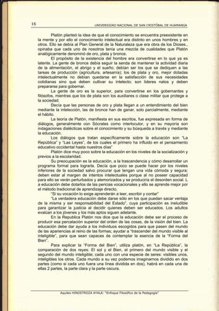 16                                    UNIVERSIDAD NACIONAL DE SAN CRISTÓBAL DE HUAMANGA


              Platón planteó la idea de que el conocimiento se encuentra preexistente en
     la mente y por ello el conocimiento intelectual era distinto en unos hombres y en
     otros. Ello se debía al Plan General de la Naturaleza que era obra de los Dioses.,
     opinaba que cada uno de nosotros tenía una mezcla de cualidades que Platón
     analógicamente denominó de oro, plata y bronce.
              El propósito de la existencia del hombre era convertirse en lo que ya es
     latente. La gente de bronce debía seguir la senda de mantener la actividad diaria
     de la alimentación, el abrigo y el sueño; debían ser los que se dediquen a las
     tareas de producción (agricultura, artesanía); los de plata y oro, mejor dotadas
     intelectualmente no debían quedarse en la satisfacción de sus necesidades
     cotidianas sino que deben cultivar su intelecto; son lideres natos y deben
     prepararse para gobernar.
              La gente de oro es la superior, para convertirse en los gobernantes y
     filósofos, mientras que los de plata son los auxiliares o clase militar que protege a
     la sociedad.
              Decía que las personas de oro y plata llegan a un entendimiento del bien
     mediante la intelección, las de bronce han de ganar, solo parcialmente, mediante
     el hábito.
              La teoría de Platón, manifiesta en sus escritos, fue expresada en forma de
     diálogos, generalmente con Sócrates como interlocutor, y en su mayoría son
     indagaciones dialécticas sobre el conocimiento y su búsqueda a través y mediante
     la educación.
              Los diálogos que tratan específicamente sobre la educación son “La
     República” y “Las Leyes”, de los cuales el primero ha influido en el pensamiento
     educativo occidental hasta nuestros días”
              Platón dice muy poco sobre la educación en los niveles de la socialización y
     previos a la escolaridad.
              Su preocupación es la educación, a la trascendencia y cómo desarrollar un
     programa formal para lograrla. Decía que poco se puede hacer por los niveles
     inferiores de la sociedad salvo procurar que tengan una vida cómoda y segura;
     deben estar al margen de intentos intelectuales porque al no poseer capacidad
     para ello se verán perturbados y atemorizados y se produciría el desorden social. L
     a educación debe dotarlos de las pericias vocacionales y ello se aprende mejor por
     el método tradicional de aprendizaje directo.
              “Si su vocación lo exige aprenderán a leer, escribir y contar”
              “La verdadera educación debe darse sólo en los que puedan sacar ventaja
     de la misma y ser responsabilidad del Estado”, cuya participación es ineludible
     para garantizar la justicia al decidir quienes deben ser educados. Los adultos
     evalúan a los jóvenes y los más aptos siguen adelante.
              En la Republica Platón nos dice que la educación debe ser el proceso de
     producir esa percatación superior del orden de las cosas, de la visión del bien. La
     educación debe dar ayuda a los individuos escogidos para que pasen del mundo
     de las apariencias al reino de las formas; ayudar a “trascender del mundo visible al
     inteligible”, para que sean capaces de contemplar la esencia de la “Forma del
     Bien”.
              Para explicar la “Forma del Bien”, utiliza platón, en “La República”, la
     comparación de dos reyes: El sol y el Bien, el primero del mundo visible y el
     segundo del mundo inteligible; cada uno con una especie de seres: visibles unos,
     inteligibles los otros. Cada mundo a su vez podemos imaginarnos dividido en dos
     partes (como si cada uno fuera una línea dividida en dos), habrá en cada una de
     ellas 2 partes, la parte clara y la parte oscura.




                 Aquiles HINOSTROZA AYALA: “Enfoque Filosófico de la Pedagogía”
 