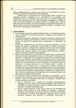 232                                  UNIVERSIDAD NACIONAL DE SAN CRISTÓBAL DE HUAMANGA


   países subdesarrollados se requiere este aporte de la creatividad y la crítica,
   contrarios a la aplicación literal de las técnicas foráneas.
           Sostenía que: a la escuela no se le debía seguir dando el papel de la
   institución educativa poseedora de la exclusividad de la educación sino
   entendérsela como una institución más entre otras. Es necesario recoger los
   aportes de la tecnología para una correcta aplicación pedagógica, sin perder de
   vista el principio del respeto a la persona humana y el objetivo de la máxima
   realización de todo hombre y de todos los hombres. La educación debía poseer un
   espíritu abierto a todos los horizontes del desarrollo científico y tecnológico, pero
   orientado por nuestra propia intencionalidad.


7. JUICIO CRÍTICO.-
   a. La propuesta educativa de Augusto Salazar Bondy es un esfuerzo profundo,
      serio y sistemático de abordar la educación vinculada con la necesidad de
      cambiar el país.
   b. Sus reflexiones sobre la educación lo condujeron a realizar un análisis de los
      problemas sociales que se dan tanto en el Perú como a nivel internacional y a
      buscar a lo largo de la evolución de su pensamiento, la "alternativa" de
      solución.
   c. Postuló que el fenómeno de la educación no puede ser abordado en forma
      aislada sino desde la interrelación y dependencia de factores económicos,
      sociales, culturales y políticos, tanto desde el punto de vista de la sociedad
      peruana como de la sociedad mundial. Que la educación es un proceso
      histórico, real, concreto, inserto en un contexto social, económico, político y
      cultural al cual debe necesariamente responder.
   d. Sostuvo que la educación es una expresión de nuestra cultura, y como nuestra
      cultura es colonial y dependiente, ha sido un medio que ha contribuido a la
      alienación y enajenación de la población peruana. Que la educación hasta
      ahora es una educación desconectada de la realidad, pues no ha permitido
      ningún cambio, menos una acción revolucionaria en el sentido educativo. No es
      científica (ni en sus métodos ni en sus contenidos). No concreta ni inserta al
      hombre en el proceso productivo ni en el entorno social y cultural. La
      educación, por el contrario, es un proceso que mantiene, promueve y
      profundiza los valores prevalentes de la sociedad. No es un proceso liberador
      ni creativo sino dependiente y colonial. Estas afirmaciones de Augusto Salazar
      Bondy continúan vigentes en nuestra época y se agudizan con el correr de los
      años. Tienen sin duda validez como diagnóstico de una educación que aun no
      responde a una realidad como la nuestra.
   e. Su concepción sobre la relación de la educación y la sociedad, y de la
      educación como resultante de una comunidad históricamente determinada, lo
      llevaron a afirmar las siguientes ideas que aún constituyen verdades para
      muchos peruanos y educadores.
      • Que la educación es un conjunto de actividades teleológicamente
          orientadas, que no es neutra, que tiene intencionalidad; siendo su función la
          transmisión de ideas, conductas y valores necesarios para conservar y
          reproducir un modelo social determinado.
      • Que la sociedad peruana al igual que el resto de las sociedades del
          llamado Tercer Mundo, se haya dividida en opresores y oprimidos,
          dominados y dominadores, por lo que la educación, como los otros agentes
          de transmisión de cultura, está orientada a transmitir sólo los valores
          culturales necesarios para garantizar la estabilidad, conservación y



                Aquiles HINOSTROZA AYALA: “Enfoque Filosófico de la Pedagogía”
 
