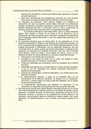 UNIVERSIDAD NACIONAL DE SAN CRISTÓBAL DE HUAMANGA                                233

          reproducción del sistema u orden social determinado, ejercido por el grupo
          de poder dominante.
      • Que como consecuencia del sojuzgamiento producido por unos hombres
          sobre otros, se produce la alienación del individuo y de la comunidad.
   f. Su propuesta de educación como proceso integral que constituye un
      compromiso de toda la sociedad, donde deben intervenir las instituciones
      sociales, económicas, culturales y educativas, continúa siendo un clamor en las
      distintas realidades del país. La educación como un reto y compromiso de
      todos los peruanos es hoy más que nunca una necesidad ineludible.
              Los Núcleos Educativos Comunales (NEC) como la célula educativa
      básica, ente receptor y difusor de la cultura y de la educación, con la
      participación de todas las fuerzas de la comunidad, constituyen una alternativa
      que la educación actual debe revisar y que tuvo experiencias positivas en la
      década de 1970.
   g. Su propuesta educativa que, en buena parte, se vio expresada en la, ley
      general de educación N0 19326, Ley de Reforma de la Educación Peruana, en
      la que compartió roles protagónicos con el Dr. Walter Peñaloza Ramella y otros
      insignes educadores e intelectuales, tuvo los siguientes obstáculos, que hoy
      convendría tener en cuenta, puesto que podrían presentarse a cualquier nueva
      propuesta de educación que pretenda humanizar cada vez más al hombre
      como persona, como ser social y como agente de cultura y que a la vez
      pretenda contribuir de manera decisiva con el cambio y desarrollo del país:
      • Presupuesto muy limitado para la educación.
      • Enemigos en los grupos de poder que no veían con agrado el nuevo
          proyecto educativo y lo obstruían y boicoteaban.
      • Profesores politizados que entendieron tarde las bondades de la reforma
          educativa.
      • Autoridades educativas que no comprendieron el nuevo proyecto educativo
          y que lo que les interesaba era obtener dividendos económicos y
          satisfacciones personales.
      • Carencia de profesionales y técnicos preparados y con mística para hacer
          realidad el proyecto.
      • El reentrenamiento docente, a pesar de la excelente labor de los
          Entrenadores de la Reforma Educativa, no alcanzó con su concepción,
          convicción, e ímpetu, llegar a la mayor parte del magisterio, por el cambio
          de las decisiones políticas.
      • La reorganización administrativa del Ministerio de Educación no fue
          coherente y no respondió a los propósitos del nuevo proyecto educativo.
   h. Sin duda que la obra de este insigne filósofo y educador peruano es uno de los
      hitos más importantísimos, hasta el momento, en el intento de cambiar nuestra
      educación y realidad nacional. Su breve pero significativo transcurrir por la
      educación nacional, lo convirtió en un paradigma de hombre peruano y de
      educador, cuya producción debe ser revisada con espíritu amplio, con mucha
      dedicación, sin apasionamientos y con la mente y el corazón puestos en el
      Perú.




               Aquiles HINOSTROZA AYALA: “Enfoque Filosófico de la Pedagogía”
 
