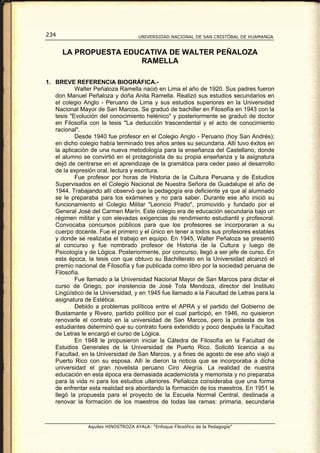 234                                  UNIVERSIDAD NACIONAL DE SAN CRISTÓBAL DE HUAMANGA


      LA PROPUESTA EDUCATIVA DE WALTER PEÑALOZA
                      RAMELLA

1. BREVE REFERENCIA BIOGRÁFICA.-
           Walter Peñaloza Ramella nació en Lima el año de 1920. Sus padres fueron
   don Manuel Peñaloza y doña Anita Ramella. Realizó sus estudios secundarios en
   el colegio Anglo - Peruano de Lima y sus estudios superiores en la Universidad
   Nacional Mayor de San Marcos. Se graduó de bachiller en Filosofía en 1943 con la
   tesis "Evolución del conocimiento helénico" y posteriormente se graduó de doctor
   en Filosofía con la tesis "La deducción trascendental y el acto de conocimiento
   racional".
           Desde 1940 fue profesor en el Colegio Anglo - Peruano (hoy San Andrés);
   en dicho colegio había terminado tres años antes su secundaria. Allí tuvo éxitos en
   la aplicación de una nueva metodología para la enseñanza del Castellano, donde
   el alumno se convirtió en el protagonista de su propia enseñanza y la asignatura
   dejó de centrarse en el aprendizaje de la gramática para ceder paso al desarrollo
   de la expresión oral, lectura y escritura.
           Fue profesor por horas de Historia de la Cultura Peruana y de Estudios
   Supervisados en el Colegio Nacional de Nuestra Señora de Guadalupe el año de
   1944. Trabajando allí observó que la pedagogía era deficiente ya que al alumnado
   se le preparaba para los exámenes y no para saber. Durante ese año inició su
   funcionamiento el Colegio Militar "Leoncio Prado", promovido y fundado por el
   General José del Carmen Marín. Este colegio era de educación secundaria bajo un
   régimen militar y con elevadas exigencias de rendimiento estudiantil y profesoral.
   Convocaba concursos públicos para que los profesores se incorporaran a su
   cuerpo docente. Fue el primero y el único en tener a todos sus profesores estables
   y donde se realizaba el trabajo en equipo. En 1945, Walter Peñaloza se presentó
   al concurso y fue nombrado profesor de Historia de la Cultura y luego de
   Psicología y de Lógica. Posteriormente, por concurso, llegó a ser jefe de curso. En
   esta época, la tesis con que obtuvo su Bachillerato en la Universidad alcanzó el
   premio nacional de Filosofía y fue publicada como libro por la sociedad peruana de
   Filosofía.
           Fue llamado a la Universidad Nacional Mayor de San Marcos para dictar el
   curso de Griego, por insistencia de José Tola Mendoza, director del Instituto
   Lingüístico de la Universidad, y en 1945 fue llamado a la Facultad de Letras para la
   asignatura de Estética.
           Debido a problemas políticos entre el APRA y el partido del Gobierno de
   Bustamante y Rivero, partido político por el cual participó, en 1946, no quisieron
   renovarle el contrato en la universidad de San Marcos, pero la protesta de los
   estudiantes determinó que su contrato fuera extendido y poco después la Facultad
   de Letras le encargó el curso de Lógica.
           En 1948 le propusieron iniciar la Cátedra de Filosofía en la Facultad de
   Estudios Generales de la Universidad de Puerto Rico. Solicitó licencia a su
   Facultad, en la Universidad de San Marcos, y a fines de agosto de ese año viajó a
   Puerto Rico con su esposa. Allí le dieron la noticia que se incorporaba a dicha
   universidad el gran novelista peruano Ciro Alegría. La realidad de nuestra
   educación en esta época era demasiada academicista y memorista y no preparaba
   para la vida ni para los estudios ulteriores. Peñaloza consideraba que una forma
   de enfrentar esta realidad era abordando la formación de los maestros. En 1951 le
   llegó la propuesta para el proyecto de la Escuela Normal Central, destinada a
   renovar la formación de los maestros de todas las ramas: primaria, secundaria



                Aquiles HINOSTROZA AYALA: “Enfoque Filosófico de la Pedagogía”
 