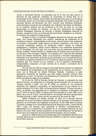UNIVERSIDAD NACIONAL DE SAN CRISTÓBAL DE HUAMANGA                                  235

   común y secundaria técnica. La propuesta que se le hizo era para asumir la
   dirección de esa institución. Peñaloza se encontraba en Puerto Rico en la
   Universidad de Río Piedras, donde había sido llamado para crear el curso básico
   de Filosofía, dentro de la Facultad de Estudios Generales. Allí recibió la carta del
   entonces Ministro de Educación del Perú, Coronel Juan Mendoza Rodríguez,
   comunicándole el proyecto para establecer una institución formadora de Maestros,
   en un moderno campus que se construiría a 40 kms de Lima, en un lugar
   denominado La Cantuta, en Chosica. "La idea era -transformar los antiguos
   Instituto Pedagógico Nacional de Varones e Instituto Pedagógico Nacional de
   Mujeres, situados en Lima, en la Escuela Normal Central, ubicada en La Cantuta",
   la cual sería una institución coeducacional.
            Al llegar al Perú y al Instituto Pedagógico Nacional de Varones que debía
   dirigir, tuvo ciertas dificultades que superar: deficiencias de profesores en la
   enseñanza superior, irregularidades en las becas, discriminación entre profesores
   de primaria y secundaria, (estos últimos se sentían superiores a los otros), los
   currículos preparados carecían de coherencia interior, exceso de materias
   pedagógicas y repetitivas, ciertos cursos referente a los contenidos sorprendían
   por su inmediatez. Por otro lado, tuvo que tratar que los profesores trabajaran a
   tiempo completo. Solicitó también un capellán para el Instituto que viviera cerca de
   los alumnos como consejero religioso. Su propósito era ir más allá del asfixiante
   círculo del maestro enseñante, atado a sus lecciones y fórmulas metodológicas,
   interesado en la transmisión de trozos de conocimientos y en el cumplimiento puro
   de planes y programas durante las 33 ó 35 horas de clase por semana; era formar
   maestros que, con dominio de sus materias y de los aspectos metodológicos
   indispensables, poseyeran un buen dominio de la cultura y conciencia de la
   realidad del país.
            El 6 de Julio de 1953 se inauguró la Escuela Normal Central con presencia
   del Presidente de la República en las instalaciones de La Cantuta, en Chosica -
   Lima, con la Dirección de Walter Peñaloza Ramella, iniciándose la gran
   experiencia formadora de maestros que este insigne educador evocara años
   después en su obra: "La Cantuta. Una Experiencia en Educación", obra de la cual
   hemos recogido los datos de su biografía.
            En el año de 1955 la Escuela Central de Varones, a propuesta de José
   Antonio Encinas, se transformó en la Escuela Normal Superior con el nombre de
   "Enrique Guzmán y Valle". Por Ley N0 12502, se convirtió en una institución
   autónoma con categoría universitaria, en reconocimiento de sus méritos en la
   acción educativa. En el año 1960, la Escuela Normal Superior "Enrique Guzmán y
   Valle" La Cantuta, fue despojada de su categoría universitaria, al derogarse por
   Ley N0 13417 la Ley N0 12502, la misma que le fue devuelta en el año 1965, con la
   dación de la Ley N0 15519, convirtiéndola en Universidad Nacional de Educación
   "Enrique Guzmán y Valle", hecho que se concretó el 23 de marzo de 1967.
            Walter Peñaloza fue director durante 10 años de la Escuela Normal,
   institución en la que se hicieron cambios radicales en la formación universitaria en
   general y en la formación del magisterio en particular. El año 1960 dejó La Cantuta
   y empezó a trabajar en la Universidad Nacional de Ingeniería (UNI), a partir del año
   1961. Luego, fue llamado para desarrollar la temática correspondiente a
   Metodología de la Enseñanza Universitaria en la Universidad Nacional de San
   Marcos. En el año 1963, durante el gobierno de Fernando Belaúnde, fue llamado a
   asumir otra vez la dirección de la Escuela Normal Superior, pero no aceptó.
            Asumió en 1969 la Dirección de Evaluación de Universidades del Perú en el
   Concejo Nacional de la Universidad Peruana (CONUP) y viajó por muchos lugares
   del territorio nacional.




               Aquiles HINOSTROZA AYALA: “Enfoque Filosófico de la Pedagogía”
 