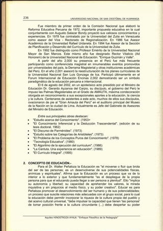 236                                  UNIVERSIDAD NACIONAL DE SAN CRISTÓBAL DE HUAMANGA


           Fue miembro de primer orden de la Comisión Nacional que elaboró la
   Reforma Educativa Peruana de 1972, importante propuesta educativa en la cual
   conjuntamente con Augusto Salazar Bondy proyectó sus valiosos conocimientos y
   experiencias. En 1978 fue contratado por la Universidad del Zulia en Venezuela
   como asesor del Vice - Rectorado de Regionalización. En 1986 fue Asesor
   Académico de la Universidad Rafael Urdaneta. En 1994 fue Asesor de la Sección
   de Planificación y Desarrollo del Currículo de la Universidad de Zulia.
           En 1992 fue distinguido como Profesor Emérito de la Universidad Nacional
   Mayor de San Marcos. Este mismo año fue designado Rector Vitalicio (Ad
   Honorem) de la Universidad Nacional de Educación. "Enrique Guzmán y Valle".
           A partir del año 2,000 su presencia en el Perú fue más frecuente
   participando como conferencista magistral en innumerables eventos promovidos
   por universidades del país, la Derrama Magisterial y otras instituciones académicas
   del Perú. En el año 2,001 asesoró la reestructuración de los planes curriculares de
   la Universidad Nacional San Luis Gonzaga de Ica. Participó últimamente en el
   Forum Internacional de Educación Encinas 2,002 demostrando ser un símbolo
   paradigmático de la educación peruana e internacional.
           El 6 de agosto del 2002, en un apoteósico acto presidido por el Ministro de
   Educación Dr. Gerardo Ayzanoa del Carpio, su discípulo, el gobierno del Perú le
   impuso las Palmas Magisteriales en el Grado de AMAUTA, máxima condecoración
   otorgada en reconocimiento a sus excepcionales aportes a la educación, la ciencia
   y la cultura. Centenares de asistentes a este acto, muchos de ellos sus discípulos,
   ovacionaron de pie al "Gran Amauta del Perú" en el auditorio principal del Museo
   de la Nación en la ciudad de Lima. Actualmente es Jefe del Gabinete de Asesores
   del Ministro de Educación.

           Entre sus principales obras destacan:
   •   "Estudio acerca del Conocimiento". (1953>
   •   "El Conocimiento Inferencial y la Deducción Trascendental". (edición de su
       tesis doctoral, 1962)
   •   "El Discurso de Parménides". (1973)
   •   "Estudio sobre las Categorías de Aristóteles". (1973)
   •   "El Problema de los Conceptos Puros del Conocimiento". (1978)
   •   “Tecnología Educativa". (1980)
   •   "El Algoritmo de la ejecución del curriculum". (1986)
   •   "La Cantuta. Una experiencia en educación". (1989)
   •   "El Currículo Integral". (1995)


2. CONCEPTO DE EDUCACIÓN.-
           Para el Dr. Walter Peñaloza la Educación es "el moverse o fluir que brota
   del ser de las personas; es un desenvolverse de sus potencialidades físicas,
   anímicas y espirituales". Afirma que la Educación es un proceso que va de lo
   interior a lo exterior y que fundamentalmente "es el despliegue de la propia
   persona para que el educando pueda llegar a ser persona a plenitud". Ello "implica
   su autonomía y libertad; su capacidad de aprehender los valores, la mirada
   inquisitiva y sin prejuicios al medio físico, y su poder creativo". Educar es para
   Peñaloza promover el desenvolvimiento del ser humano y de sus potencialidades;
   un proceso que suscite relaciones más adecuadas con el grupo social, para lo cual
   la educación debe permitir incorporar la riqueza de la cultura propia del pueblo y
   del acervo cultural universal, "debe impulsar la capacidad que tienen 'las personas'
   de tomar posición frente a la cultura circundante (...) debe despertar su poder



                Aquiles HINOSTROZA AYALA: “Enfoque Filosófico de la Pedagogía”
 