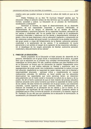 UNIVERSIDAD NACIONAL DE SAN CRISTÓBAL DE HUAMANGA                                    237

   creativo para que puedan renovar e innovar la cultura del medio en que se ha
   nacido”.
           Walter Peñaloza en su libro "El Currículo Integral" plantea que "la
   educación refleja el estrecho enlace de tres términos que no pueden separarse:
   hombre, sociedad y cultura. La Educación es un proceso de hominización,
   socialización y culturación"
           Hominizar al hombre, es lograr el desenvolvimiento de su desarrollo
   orgánico, de sus capacidades corporales y psíquicas individuales, el
   apoderamiento de su lengua, el desarrollo de su sentido de libertad,
   responsabilidad y autonomía personal, de su capacidad inquisitiva, percepción de
   los valores y creatividad; ello "no es posible sino a través de la socialización
   (contactos vivenciales y relaciones con los demás y despertamiento individual al
   grado y ritmo de esas relaciones) y de la culturación (captación y comprensión de
   las creaciones culturales del grupo social). La culturación no es posible sino dentro
   del grupo social y a base del fortalecimiento de la libertad, autonomía personal,
   creatividad y la aprehensión de los valores. Y la socialización no ocurre
   plenamente y con sentido al margen de la captación de las creaciones culturales y
   sin el despliegue de los rasgos personales de libertad, autonomía personal,
   creatividad y descubrimiento de los valores"


3. FINES DE LA EDUCACIÓN.-
           Siendo propósitos de la Educación el triple proceso de: desarrollo de la
   persona, interrelación con el grupo social, e incorporación de la cultura, se puede
   decir que la educación es un proceso muy complejo intrínsecamente y difícil de
   materializar en forma plena. Por ello, podemos expresar que para Peñaloza el fin
   de la Educación es buscar que los educandos se realicen integralmente como
   seres humanos, lo cual implica estimular su libertad y autonomía, pero no
   segregándolos del grupo social, sino incitándolos a aprehender la cultura a la que
   han advenido, despertando su capacidad de captar valores, para con la libertad y
   responsabilidad alcanzada - participar crítica y creadoramente en nuevas
   realizaciones culturales. En definitiva, es hacer posible que los educandos
   desenvuelvan las capacidades que como personas tienen, se relacionen
   adecuadamente con el medio social e incorporen la cultura de su época y de su
   pueblo. De allí el hecho sustancial de que en todo instante del proceso educativo
   estemos actuando como seres humanos que tienen la capacidad de darse cuenta
   de los valores. De esta manera los contactos con el grupo social y sus creaciones
   culturales, cuando logramos que sean vivencias reales y estimuladoras, se
   traducen de inmediato en la percepción de los valores y, por lo mismo, en la
   comprensión del significado de las creaciones culturales, quedando abierta la
   posibilidad para la crítica, la toma de posición, la innovación y la creación, según el
   Dr. Peñaloza. Es por ello que son propósitos de la educación la hominización, la
   socialización y la culturación del hombre.




                Aquiles HINOSTROZA AYALA: “Enfoque Filosófico de la Pedagogía”
 