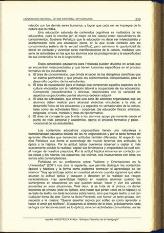 UNIVERSIDAD NACIONAL DE SAN CRISTÓBAL DE HUAMANGA                                   239

   relación con los demás seres humanos; y lograr que cada ser se impregne de la
   cultura que lo rodea.
           Una educación saturada de contenidos cognitivos es mutiladora de los
   educandos, pues lo concibe (en el mejor de los casos) como descubridores de
   conocimientos. Sostiene Peñaloza que la educación no debe ser intelectualista y
   academizante sino una educación plena, en la que exista contacto con los
   conocimientos (esfera de la verdad científica), pero asimismo la oportunidad de
   entrar en contacto y vivenciar otras manifestaciones de la cultura, mediante una
   serie de actividades en las que los alumnos son los protagonistas y la especificidad
   de sus contenidos no es lo cognoscitivo.

           Estos contenidos educativos para Peñaloza pueden dividirse en áreas que
   se encuentran interconectadas y que tienen funciones específicas en el proceso
   formativo de los estudiantes:
   a. El área de conocimientos, que brinda el saber de las disciplinas científicas que
       se estima pertinentes y que provee los conocimientos indispensables para el
       desarrollo cognitivo de los estudiantes.
   b. El área de capacitación para el trabajo que comprende aquellos aspectos de la
       cultura vinculados con la habilitación laboral u ocupacional de los educandos.
       Comprende procedimientos y técnicas relacionadas con la variedad de
       aspectos ocupacionales que los alumnos deberán adquirir.
   c. El área de actividades, que ofrece una serie de acciones organizadas que los
       alumnos deben realizar para alcanzar vivencias vinculadas a la vida, al
       desarrollo físico de los educandos y a aspectos no veritacionales de la cultura,
       tales como las actividades físico - corpóreas (de educación física), artísticas,
       religiosas, cívicas, morales y otras de tipo formativo.
   d. El área de consejería que brinda a los alumnos apoyo permanente desde el
       punto de vista personal y académico. Apoya el proceso formativo y psico -
       vocacional de los estudiantes.

           Los contenidos educativos cognoscitivos tienen una naturaleza e
   intencionalidad educativa distinta de los no cognoscitivos y por lo tanto formas de
   aprender diferentes que demandan actitudes también diferentes. Al respecto nos
   dice Peñaloza que frente al aprendizaje del mundo tenemos dos actitudes: la
   óptica y la háptica. Por la actitud óptica queremos observar y captar lo más
   exactamente posible la realidad, captar sus fenómenos y propiedades tal cual son,
   al margen de nuestros prejuicios. Por la actitud háptica entramos en contacto con
   las cosas y los hechos, los palpamos, los vivimos, nos involucramos con ellos; no
   somos sólo contempladores.
           Peñaloza en su conferencia sobre "Valores y Orientaciones en la
   Universidad" (2001) nos dice lo siguiente, que permite distinguir los contenidos
   ópticos y hápticos y la forma como podemos promover el aprendizaje de los
   mismos: "Hay aprendizaje óptico en nuestros alumnos cuando logramos que ellos
   asuman la actitud óptica y busquen o detecten en la realidad sus rasgos
   característicos. Hay aprendizaje háptico en nuestros alumnos cuando los
   sumergimos en situaciones en que pueden actuar, hacer y vivir los valores
   existentes en esas situaciones. Vale decir, si se trata de la pintura, no darles
   lecciones de pintura (esto es óptico), sino hacer que pinten (esto es lo háptico); si
   se trata de teatro, no darle lecciones sobre teatro, sino que hagan teatro; y así con
   cualquier forma de arte. Como ha dicho Pavarotti, con humor un tanto grueso, con
   respecto a la música: "Querer enseñar música por solfeo es como aprender a
   hacer el amor por teléfono". Si pasamos al dominio de lo ético, prácticamente nada
   se logra con lecciones (esto es lo óptico), sino con actividades comunitarias, en las


               Aquiles HINOSTROZA AYALA: “Enfoque Filosófico de la Pedagogía”
 