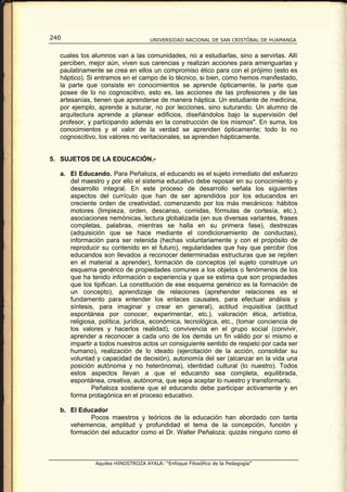240                                UNIVERSIDAD NACIONAL DE SAN CRISTÓBAL DE HUAMANGA


  cuales los alumnos van a las comunidades, no a estudiarlas, sino a servirlas. Allí
  perciben, mejor aún, viven sus carencias y realizan acciones para amenguarlas y
  paulatinamente se crea en ellos un compromiso ético para con el prójimo (esto es
  háptico). Si entramos en el campo de lo técnico, si bien, como hemos manifestado,
  la parte que consiste en conocimientos se aprende ópticamente, la parte que
  posee de lo no cognoscitivo, esto es, las acciones de las profesiones y de las
  artesanías, tienen que aprenderse de manera háptica. Un estudiante de medicina,
  por ejemplo, aprende a suturar, no por lecciones, sino suturando. Un alumno de
  arquitectura aprende a planear edificios, diseñándolos bajo la supervisión del
  profesor, y participando además en la construcción de los mismos". En suma, los
  conocimientos y el valor de la verdad se aprenden ópticamente; todo lo no
  cognoscitivo, los valores no veritacionales, se aprenden hápticamente.


5. SUJETOS DE LA EDUCACIÓN.-

  a. El Educando. Para Peñaloza, el educando es el sujeto inmediato del esfuerzo
     del maestro y por ello el sistema educativo debe reposar en su conocimiento y
     desarrollo integral. En este proceso de desarrollo señala los siguientes
     aspectos del currículo que han de ser aprendidos por los educandos en
     creciente orden de creatividad, comenzando por los más mecánicos: hábitos
     motores (limpieza, orden, descanso, comidas, fórmulas de cortesía, etc.),
     asociaciones nemónicas, lectura globalizada (en sus diversas variantes, frases
     completas, palabras, mientras se halla en su primera fase), destrezas
     (adquisición que se hace mediante el condicionamiento de conductas),
     información para ser retenida (hechas voluntariamente y con el propósito de
     reproducir su contenido en el futuro), regularidades que hay que percibir (los
     educandos son llevados a reconocer determinadas estructuras que se repiten
     en el material a aprender), formación de conceptos (el sujeto construye un
     esquema genérico de propiedades comunes a los objetos o fenómenos de los
     que ha tenido información o experiencia y que se estima que son propiedades
     que los tipifican. La constitución de ese esquema genérico es la formación de
     un concepto), aprendizaje de relaciones (aprehender relaciones es el
     fundamento para entender los enlaces causales, para efectuar análisis y
     síntesis, para imaginar y crear en general), actitud inquisitiva (actitud
     espontánea por conocer, experimentar, etc.), valoración ética, artística,
     religiosa, política, jurídica, económica, tecnológica, etc., (tomar conciencia de
     los valores y hacerlos realidad), convivencia en el grupo social (convivir,
     aprender a reconocer a cada uno de los demás un fin válido por sí mismo e
     impartir a todos nuestros actos un consiguiente sentido de respeto por cada ser
     humano), realización de lo ideado (ejercitación de la acción, consolidar su
     voluntad y capacidad de decisión), autonomía del ser (alcanzar en la vida una
     posición autónoma y no heterónoma), identidad cultural (lo nuestro). Todos
     estos aspectos llevan a que el educando sea completa, equilibrada,
     espontánea, creativa, autónoma, que sepa aceptar lo nuestro y transformarlo.
             Peñaloza sostiene que el educando debe participar activamente y en
     forma protagónica en el proceso educativo.

  b. El Educador
            Pocos maestros y teóricos de la educación han abordado con tanta
     vehemencia, amplitud y profundidad el tema de la concepción, función y
     formación del educador como el Dr. Walter Peñaloza; quizás ninguno como él



              Aquiles HINOSTROZA AYALA: “Enfoque Filosófico de la Pedagogía”
 