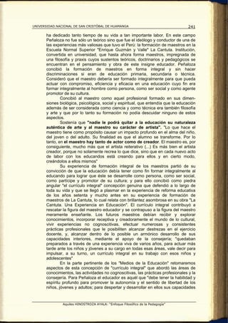 UNIVERSIDAD NACIONAL DE SAN CRISTÓBAL DE HUAMANGA                                  241

       ha dedicado tanto tiempo de su vida a tan importante labor. En este campo
       Peñaloza no fue sólo un teórico sino que fue el ideólogo y conductor de una de
       las experiencias más valiosas que tuvo el Perú: la formación de maestros en la
       Escuela Normal Superior "Enrique Guzmán y Valle" La Cantuta. Institución,
       convertida en universidad, que hasta ahora forma maestros, impregnada de
       una filosofía y praxis cuyos sustentos teóricos, doctrinarios y pedagógicos se
       encuentran en el pensamiento y obra de este insigne educador. Peñaloza
       concibió la formación de maestros en forma integral y sin hacer
       discriminaciones si eran de educación primaria, secundaria o técnica.
       Consideró que el maestro debería ser formado integralmente para que pueda
       actuar con compromiso, eficiencia y eficacia en una educación cuyo fin era
       formar integralmente al hombre como persona, como ser social y como agente
       promotor de su cultura.
               Concibió al maestro como aquel profesional formado en sus dimen-
       siones biológica, psicológica, social y espiritual, que entendía que la educación
       además de ser considerada como ciencia y como técnica era también filosofía
       y arte y que por lo tanto su formación no podía descuidar ninguno de estos
       aspectos.
               Sostenía que "nadie le podrá quitar a la educación su naturaleza
       auténtica de arte y al maestro su carácter de artista". "Lo que hace el
       maestro tiene como propósito causar un impacto profundo en el alma del niño,
       del joven o del adulto. Su finalidad es que el alumno se transforme. Por lo
       tanto, en el maestro hay tanto de actor como de creador. El maestro es, por
       consiguiente, mucho más que el artista reiterativo (...) Es más bien el artista
       creador, porque no solamente recrea lo que dice, sino que en cada nuevo acto
       de labor con los educandos está creando para ellos y en cierto modo,
       creándolos a ellos mismos"
               Su experiencia de formación integral de los maestros partió de su
       convicción de que la educación debía tener como fin formar integralmente al
       educando para lograr que éste se desarrolle como persona, como ser social,
       como partícipe y promotor de su cultura; y para ello concibió como piedra
       angular "el currículo integral" concepción genuina que defendió a lo largo de
       toda su vida y que se llegó a plasmar en la experiencia de reforma educativa
       de los años setenta y mucho antes en su experiencia de formación de
       maestros de La Cantuta, lo cual relata con brillantez asombrosa en su obra "La
       Cantuta. Una Experiencia en Educación". El currículo integral contribuyó a
       rescatar la figura del maestro educador y se contrapuso a la figura del maestro
       meramente enseñante. Los futuros maestros debían recibir y explorar
       conocimientos, incorporar receptiva y creadoramente el mundo de lo cultural,
       vivir experiencias no cognoscitivas, efectuar numerosas y consistentes
       prácticas profesionales que le posibiliten alcanzar destrezas en el ejercicio
       docente, y, alcanzar dentro de lo posible un armónico desarrollo de sus
       capacidades interiores, mediante el apoyo de la consejería; "quedaban
       preparados a través de una experiencia viva de varios años, para actuar más
       tarde ante los niños y jóvenes a su cargo en todas esas áreas, vale decir para
       impulsar, a su turno, un currículo integral en su trabajo con esos niños y
       adolescentes"
               En la parte pertinente de los "Medios de la Educación" retomaremos
       aspectos de esta concepción de "currículo integral" que abordó las áreas de
       conocimientos, las actividades no cognoscitivas, las prácticas profesionales y la
       consejería. Para Peñaloza el educador es aquél que "debe tener la habilidad y
       espíritu profundo para promover la autonomía y el sentido de libertad de los
       niños, jóvenes y adultos; para despertar y desarrollar en ellos sus capacidades


               Aquiles HINOSTROZA AYALA: “Enfoque Filosófico de la Pedagogía”
 