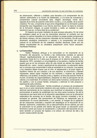 242                                 UNIVERSIDAD NACIONAL DE SAN CRISTÓBAL DE HUAMANGA


      de observación, reflexión y análisis; para llevarlos a la comprensión de los
      valores; estimularlos a la noción de solidaridad, y a la toma de conciencia y
      comprensión cultural circundante (arte, religión, tecnología, moral, etc.),
      seguida de la toma de posición ante dicho mundo y, si es posible, de la acción
      creadora. Por eso, únicamente el que arme integralidad en su formación puede
      transportar esa integralidad a sus futuros alumnos. Quien no tiene la vivencia
      de la formación integral, no puede brindarla a nadie, en realidad no sabe
      siquiera lo que es, no tiene idea de su existencia".
              El maestro es el gran mediador de este proceso educativo. En tal virtud
      su verdadero papel es el que los educandos alcancen el contacto con los
      valores, lo cual es imposible si el mismo profesor no posee amplia comprensión
      de dichos valores y de las creaciones culturales de los hombres. De allí que la
      dimensión axiológica (orientación a valores) y la comprensión del mundo
      cultural en la formación de los maestros resulten decisivas. Estos son los
      pilares insustituibles de su verdadera preparación como futuro educador,
      manifiesta Peñaloza.

  c. La Comunidad
             Walter Peñaloza atribuye a la comunidad un rol importante en la
     formación del educando. La familia y las instituciones sociales en general
     influyen significativamente en la educación de los niños y jóvenes. La
     educación inicial de 0 a 5 años que él propuso en la reforma educativa de la
     década de 1970, consideró un rol protagónico a los padres y madres de familia
     puesto que es en los primeros años de vida donde se sientan las bases del
     desarrollo bio - psico - social y espiritual de los educandos. La educación debía
     ser un proceso que compromete a toda la sociedad en su conjunto. Los padres
     y los maestros deben buscar que el niño, el adolescente y el joven logren el
     equilibrio interior de sus cuerpos y de sus espíritus, la autonomía y libertad
     necesarias; deben lograr impulsar en los hombres y mujeres las actitudes
     reflexivas y de análisis, el estudio crítico y objetivo, la toma de posición frente al
     mundo, el sentido de responsabilidad y despertar en ellos la percepción de los
     valores y la creatividad. El contacto con otros seres humanos, comenzando con
     los padres y con la propia familia, enriquece y estimula la vida psíquica y
     espiritual de cada individuo.
             Esta relación educando - familia constituye un proceso de socialización
     que no es un acto meramente mecánico sino que implica un acto de amor y un
     estímulo permanente de los mayores que incentivan al educando a formarse,
     promoviendo el sentido de solidaridad con los otros seres humanos. De allí la
     importancia que tiene tanto en la educación espontánea como en la educación
     sistemática las acciones de la familia, del grupo humano inmediato y de la
     sociedad en general. Del pensamiento de Peñaloza se desprende que la
     socialización no ocurre plenamente, y con sentido, al margen de la captación
     de las creaciones culturales y requiere del despliegue en el educando de su
     libertad, autonomía, creatividad y de su descubrimiento de los valores; por eso
     la culturación no es posible sino dentro del grupo social. La educación como
     fenómeno social que busca la socialización y culturación del educando es por
     tanto también un proceso de ingreso a la cultura, de vivencia de ella y de
     acción creativa dentro de ella.




               Aquiles HINOSTROZA AYALA: “Enfoque Filosófico de la Pedagogía”
 