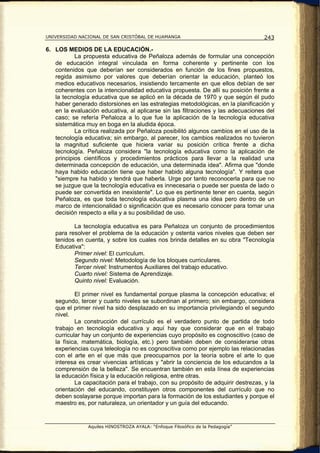 UNIVERSIDAD NACIONAL DE SAN CRISTÓBAL DE HUAMANGA                                   243

6. LOS MEDIOS DE LA EDUCACIÓN.-
           La propuesta educativa de Peñaloza además de formular una concepción
   de educación integral vinculada en forma coherente y pertinente con los
   contenidos que deberían ser considerados en función de los fines propuestos,
   regida asimismo por valores que deberían orientar la educación, planteó los
   medios educativos necesarios, insistiendo tercamente en que ellos debían de ser
   coherentes con la intencionalidad educativa propuesta. De allí su posición frente a
   la tecnología educativa que se aplicó en la década de 1970 y que según él pudo
   haber generado distorsiones en las estrategias metodológicas, en la planificación y
   en la evaluación educativa, al aplicarse sin las filtraciones y las adecuaciones del
   caso; se refería Peñaloza a lo que fue la aplicación de la tecnología educativa
   sistemática muy en boga en la aludida época.
           La crítica realizada por Peñaloza posibilitó algunos cambios en el uso de la
   tecnología educativa; sin embargo, al parecer, los cambios realizados no tuvieron
   la magnitud suficiente que hiciera variar su posición crítica frente a dicha
   tecnología. Peñaloza considera "la tecnología educativa como la aplicación de
   principios científicos y procedimientos prácticos para llevar a la realidad una
   determinada concepción de educación, una determinada idea". Afirma que "donde
   haya habido educación tiene que haber habido alguna tecnología". Y reitera que
   "siempre ha habido y tendrá que haberla. Urge por tanto reconocerla para que no
   se juzgue que la tecnología educativa es innecesaria o puede ser puesta de lado o
   puede ser convertida en inexistente". Lo que es pertinente tener en cuenta, según
   Peñaloza, es que toda tecnología educativa plasma una idea pero dentro de un
   marco de intencionalidad o significación que es necesario conocer para tomar una
   decisión respecto a ella y a su posibilidad de uso.

          La tecnología educativa es para Peñaloza un conjunto de procedimientos
   para resolver el problema de la educación y ostenta varios niveles que deben ser
   tenidos en cuenta, y sobre los cuales nos brinda detalles en su obra "Tecnología
   Educativa":
          Primer nivel: El curriculum.
          Segundo nivel: Metodología de los bloques curriculares.
          Tercer nivel: Instrumentos Auxiliares del trabajo educativo.
          Cuarto nivel: Sistema de Aprendizaje.
          Quinto nivel: Evaluación.

           El primer nivel es fundamental porque plasma la concepción educativa; el
   segundo, tercer y cuarto niveles se subordinan al primero; sin embargo, considera
   que el primer nivel ha sido desplazado en su importancia privilegiando el segundo
   nivel.
           La construcción del currículo es el verdadero punto de partida de todo
   trabajo en tecnología educativa y aquí hay que considerar que en el trabajo
   curricular hay un conjunto de experiencias cuyo propósito es cognoscitivo (caso de
   la física, matemática, biología, etc.) pero también deben de considerarse otras
   experiencias cuya teleología no es cognoscitiva como por ejemplo las relacionadas
   con el arte en el que más que preocuparnos por la teoría sobre el arte lo que
   interesa es crear vivencias artísticas y "abrir la conciencia de los educandos a la
   comprensión de la belleza". Se encuentran también en esta línea de experiencias
   la educación física y la educación religiosa, entre otras.
           La capacitación para el trabajo, con su propósito de adquirir destrezas, y la
   orientación del educando, constituyen otros componentes del currículo que no
   deben soslayarse porque importan para la formación de los estudiantes y porque el
   maestro es, por naturaleza, un orientador y un guía del educando.


                Aquiles HINOSTROZA AYALA: “Enfoque Filosófico de la Pedagogía”
 
